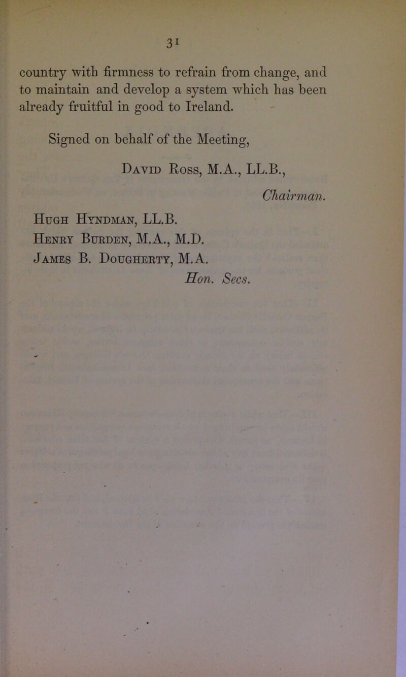 country with firmness to refrain from change, and to maintain and develop a system which has been already fruitful in good to Ireland. Signed on behalf of the Meeting, Daved Ross, M.A., LL.B., Chairman. Hugh Hyndman, LL.B. Henry Burden, M.A., M.D. James B. Dougherty, M.A, Hon. Secs.