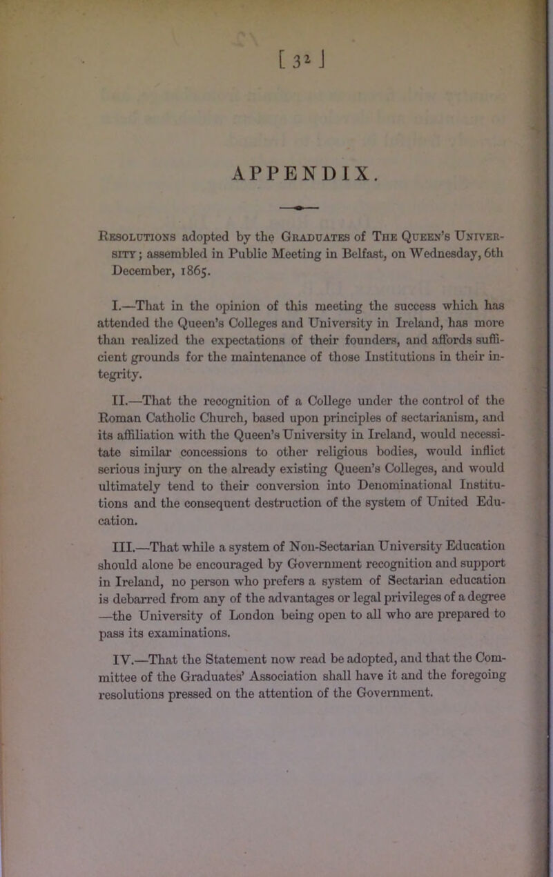 APPENDIX. Resolutions adopted by the Graduates of Tue Queen’s Univer- sity; assembled in Public Meeting in Belfast, on Wednesday, 6th December, 1865. I. —^That in the opinion of this meeting the success which has attended the Queen’s Colleges and University in Ireland, has more than realized the expectations of their founders, and affords suffi- cient grounds for the maintenance of those Institutions in their in- tegrity. II. —That the recognition of a College under the control of the Roman Catholic Church, based upon principles of sectarianism, and its affiliation with the Queen’s University in Ireland, would necessi- tate similar concessions to other religious bodies, would inflict serious injury on the already existing Queen’s Colleges, and would ultimately tend to their conversion into Denominational Institu- tions and the consequent destruction of the system of United Edu- cation. III. —That while a system of Non-Sectarian University Education should alone be encouraged by Government recognition and support in Ireland, no person who prefers a system of Sectarian education is debarred from any of the advantages or legal privileges of a degree —the University of London being open to aU who are prepared to pass its examinations. IV. —That the Statement now read be adopted, and that the Com- mittee of the Graduates’ Association shall have it and the foregoing resolutions pressed on the attention of the Government.