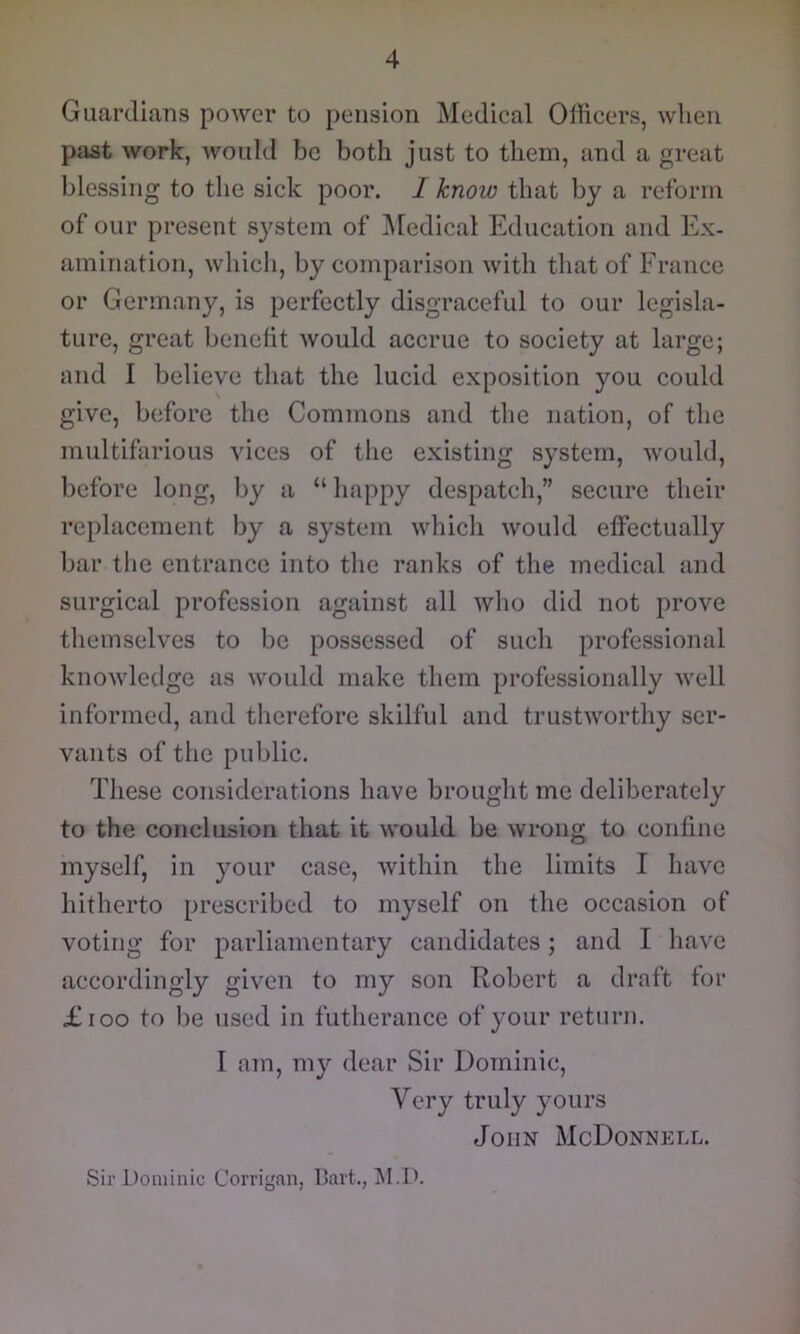 Guardians power to pension Medical Officers, when past work, would be both just to them, and a great blessing to the sick poor. I know that by a reform of our present system of ^ledical Education and Ex- amination, which, by comparison with that of France or Germany, is perfectly disgraceful to our legisla- ture, great benefit would accrue to society at large; and I believe that the lucid exposition you could give, before the Commons and the nation, of the multifarious vices of the existing system, would, before long, by a “ happy despatch,” secure their replacement by a system which would effectually bar the entrance into the ranks of the medical and surgical profession against all who did not prove themselves to be possessed of such professional knowledge as would make them professionally well informed, and therefore skilful and trustworthy ser- vants of the public. These considerations have brought me deliberately to the conclusion that it would be wrong to confine myself, in your case, within the limits I have hitherto prescribed to myself on the occasion of voting for parliamentary candidates; and I have accordingly given to my son Robert a draft for £ioo to be used in futherance of your return. I am, my dear Sir Dominic, Very truly yours John McDonnp:ll. Sir Dominic Corrigan, Bart.,
