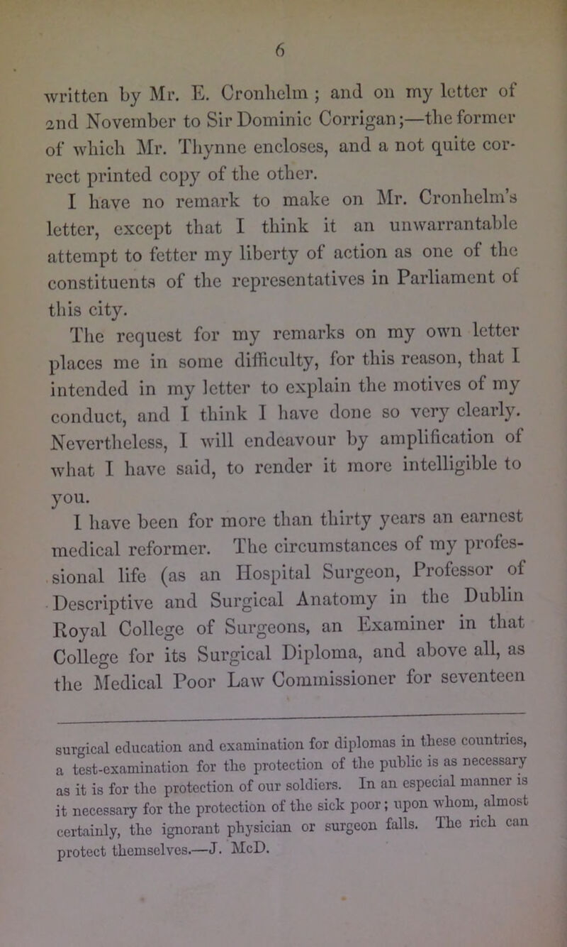 written by Mr. E. Cronlielin ; and on my letter of and November to Sir Dominic Corrigan;—the former of which Mr. Thynne encloses, and a not quite cor- rect printed copy of the other. I have no remark to make on ^Ir. Cronhelm’s letter, except that I think it an unwarrantable attempt to fetter my liberty of action as one of the constituents of the representatives in Parliament of this city. Tlie request for my remarks on my own letter places me in some difhculty, for this reason, that I intended in my letter to explain the motives of my conduct, and I think I have done so very clearly. Nevertlieless, 1 will endeavour by amplification of what I have said, to render it more intelligible to you. 1 have been for more than thirty years an earnest medieal reformer. The circumstances of my profes- sional life (as an Hospital Surgeon, Professor of Descriptive and Surgical Anatomy in the Dublin Royal College of Surgeons, an Examiner in that College for its Surgical Diploma, and above all, as tlie I^Iedical Poor Law Commissioner for seventeen surgical education and examination for diplomas in these countries, a test-examination for the protection of the public is as necessary as it is for the protection of our soldiers. In an especial manner is it necessary for the protection of the sick poor; upon whom, almost certainly, the ignorant physician or surgeon falls. The rich can protect themselves.—J. McD.