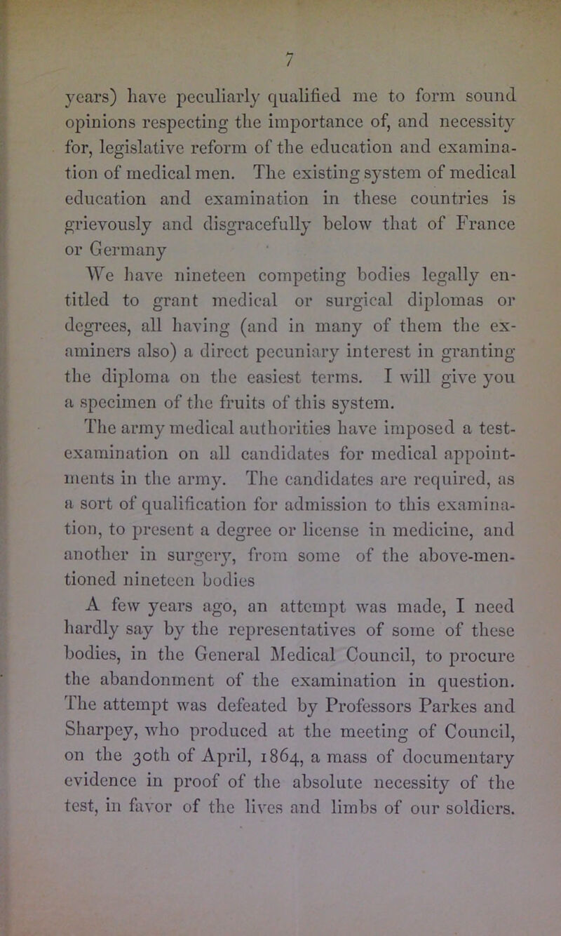 M / years) liave peculiarly qualified me to form sound opinions respecting tlie importance of, and necessity for, legislative reform of the education and examina- tion of medical men. The existing s}’stem of medical education and examination in these countries is grievously and disgracefully below that of France or Germany We liave nineteen competing bodies legally en- titled to grant medical or surgical diplomas or degrees, all having (and in many of them the ex- aminers also) a direct pecuniary interest in granting the diploma on the easiest terms. I will give you {I .specimen of the fruits of this system. The army medical authorities have imposed a test- examination on all candidates for medical appoint- ments in the army. The candidates are required, as a sort of qualification for admission to this examina- tion, to present a degree or license in medicine, and another in surgeiy, from some of the above-men- tioned nineteen bodies A few years ago, an attempt was made, I need hardly say by the representatives of some of these bodies, in the General l\Iedical Council, to procure the abandonment of the examination in question. Ihe attempt was defeated by Professors Parkes and Sharpey, who produced at the meeting of Council, on the 30th of April, 1864, a mass of documentary evidence in proof of the absolute necessity of the test, in favor of the lives and limbs of our soldiers.