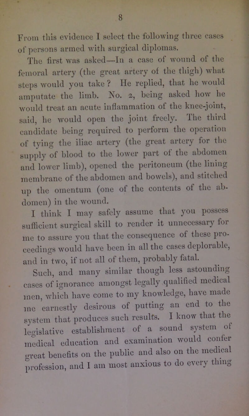 From this evidence I select the following three cases of persons armed with surgical diplomas. The first was asked—In a case of wonnd of tlie femoral artery (the great artery of the thigh) what steps would you take ? He replied, that he would amputate the limb. No. 2, being asked how he would treat an acute inflammation of the knee-joint, said, he would open the joint freely. The third candidate being required to perform the operation of tying the iliac artery (the great artery for the supply of blood to the lower part of the abdomen and lower limb), opened the peritoneum (the lining membrane of the abdomen and bowels), and stitched up the omentum (one of the contents of the ab- domen) in the wound. I think I may safely assume that you possess sutficient surgical skill to render it unnecessary foi me to assure you that the consequence of these pro- ceedings would have been in all the cases deploiablc, and in two, if not all of them, probably fatal. Such, and many similar though less astounding cases of ignorance amongst legally qualified medical men, which have come to my knowledge, have made me earnestly desirous of putting an end to the system that produces such results. I know that the legislative establishment of a sound system of medical education and examination would coiifer great benefits on the public and also on the medical profession, and I am most anxious to do every thing