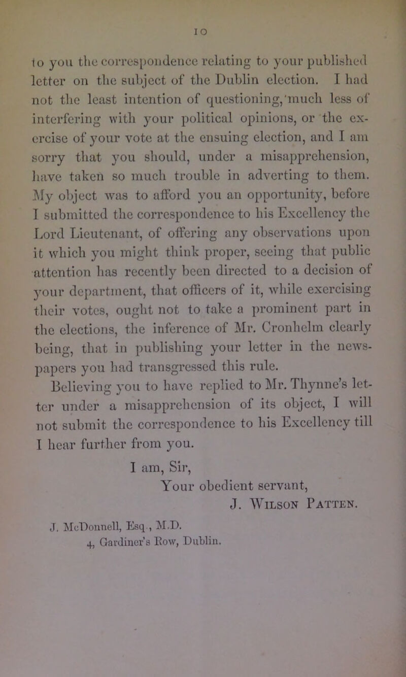 letter on the subject of the Dublin election. I had not the least intention of questioning,'much less of interfering with your political opinions, or 'the ex- ercise of your vote at the ensuing election, and I am sorry that you should, under a misapprehension, have taken so much trouble in adverting to them. ]\Iy object was to afford you an opportunity, before I submitted the correspondence to his Excellency the Lord Lieutenant, of offering any observations upon it which you might think proper, seeing that public attention has recently been directed to a decision of your department, that officers of it, while exercising their votes, ought not to take a prominent part in the elections, the inference of Mr. Cronhelm clearly being, that in publishing your letter in the ncAvs- papers you had transgressed this rule. Believing you to have replied to Mr. Thynne’s let- ter under a misapprehension of its object, I will not submit the correspondence to his Excellency till I hear further from you. I am. Sir, Your obedient servant, J. Wilson Patten. J, McDonnell, Esq , M.D. 4, Gai'dincr’s Eow, Dublin.