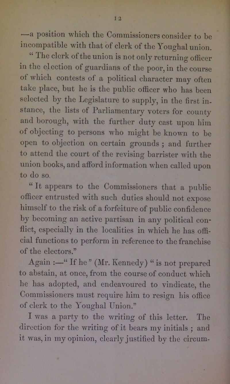 —a position which the Commissioners consider to be incompatible with that of clerk of the Youghal union. “ The clerk of the union is not only returning officer in the election of guardians of the poor, in the course of wliich contests of a political character may often take place, but he is the public officer who lias been selected by the Legislature to supply, in the first in- stance, the lists of Parliamentary voters for county and borough, with the further duty cast upon him of objecting to persons who might be known to be open to objection on certain grounds ; and further to attend the court of the revising barrister with the union books, and afford information when called upon to do so. “ It appears to the Commissioners that a public officer entrusted with such duties should not expose himself to the risk of a forfeiture of public confidence by becoming an active partisan in any political con- flict, especially in the localities in which he has offi- cial functions to perform in reference to the franchise of the electors.” Again :—“ If he ” (Mr. Kennedy) “ is not prepared to abstain, at once, from the course of conduct which he has adopted, and endeavoured to vindicate, the Commissioners must require him to resign his office of clerk to the Youghal Union.” I was a party to the writing of this letter. The direction for the writing of it bears my initials ; and it was, in my opinion, clearly justified by the circum-