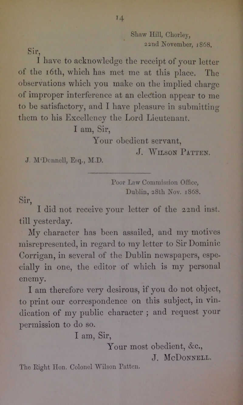 Shaw Hill, Chorley, 22nd November, 1868. ' bir, I have to acknowledge the receipt of your letter of the 16th, which has met me at this place. The observations which you make on the implied charge of improper interference at an elecJtion appear to me to be satisfactory, and I have pleasure in submitting them to his Excellency the Lord Lieutenant. I am. Sir, Your obedient servant, J. Wilson Patten. J. M‘Dcimoll, Ei-q., M.D. I’oor Law Commission Office, Dublin, 28th Nov. 1868. Sir, I did not receive your letter of the 22nd inst. till yesterday. My character has been assailed, and my motives misrepresented, in regard to my letter to Sir Dominic Corrigan, in several of tlie Dublin newspapers, espe- cially in one, the editor of which is my personal enemy. I am therefore very desirous, if you do not object, to print our correspondence on this subject, in vin- dication of my public character ; and request your permission to do so. I am. Sir, Your most obedient, &c., J. McDonnell.