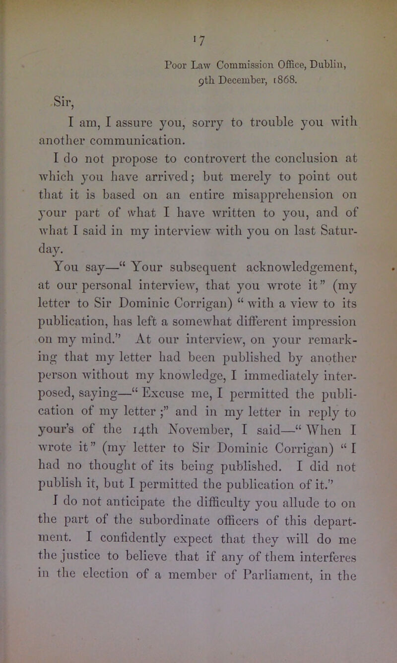 I •7 Poor Law Commission Office, Dublin, pth December, [868. .Sir, I am, I assure you, sorry to trouble you with another communication. I do not propose to controvert the conclusion at which you have arrived; but merely to point out that it is based on an entire misapprehension on your part of what I have written to you, and of what I said in my interview with you on last Satur- day. You say—“ Your subsequent acknowledgement, at our personal interview, that you wrote it” (my letter to Sir Dominic Corrigan) “ with a view to its publication, has left a somewhat different impression on my mind.” At our interview, on your remark- ing that my letter had been published by another person without my knowledge, I immediately inter- posed, saying—“ Excuse me, I permitted the publi- cation of my letter and in my letter in reply to your’s of the 14th November, I said—“ When I wrote it ” (my letter to Sir Dominic Corrigan) “ I had no thought of its being published. I did not publish it, but I permitted the publication of it.” I do not anticipate the difficulty you allude to on the part of tlie subordinate officers of this depart- ment. I confidently expect that they will do me the justice to believe that if any of them interferes in the election of a member of Parliament, in the