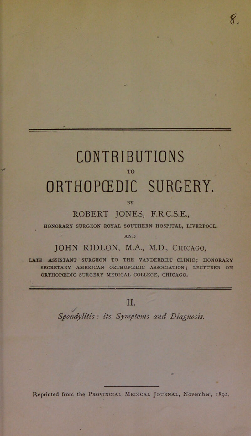 CONTRIBUTIONS TO ORTHOPCEDIC SURGERY, BY ROBERT JONES, F.R.C.S.E., HONORARY SURGKON ROYAL SOUTHERN HOSPITAL, LIVERPOOL. AND JOHN RIDLON. M.A., M.D., Chicago, LATE ASSISTANT SURGEON TO THE VANDERBILT CLINIC; HONORARY SECRETARY AMERICAN ORTHOPCEDIC ASSOCIATION; LECTURER ON ORTHOPCEDIC SURGERY MEDICAL COLLEGE, CHICAGO. II. Spondylitis: its Symptoms and Diagnosis. Reprinted from the Provincial Medical Journal, November, 1892.