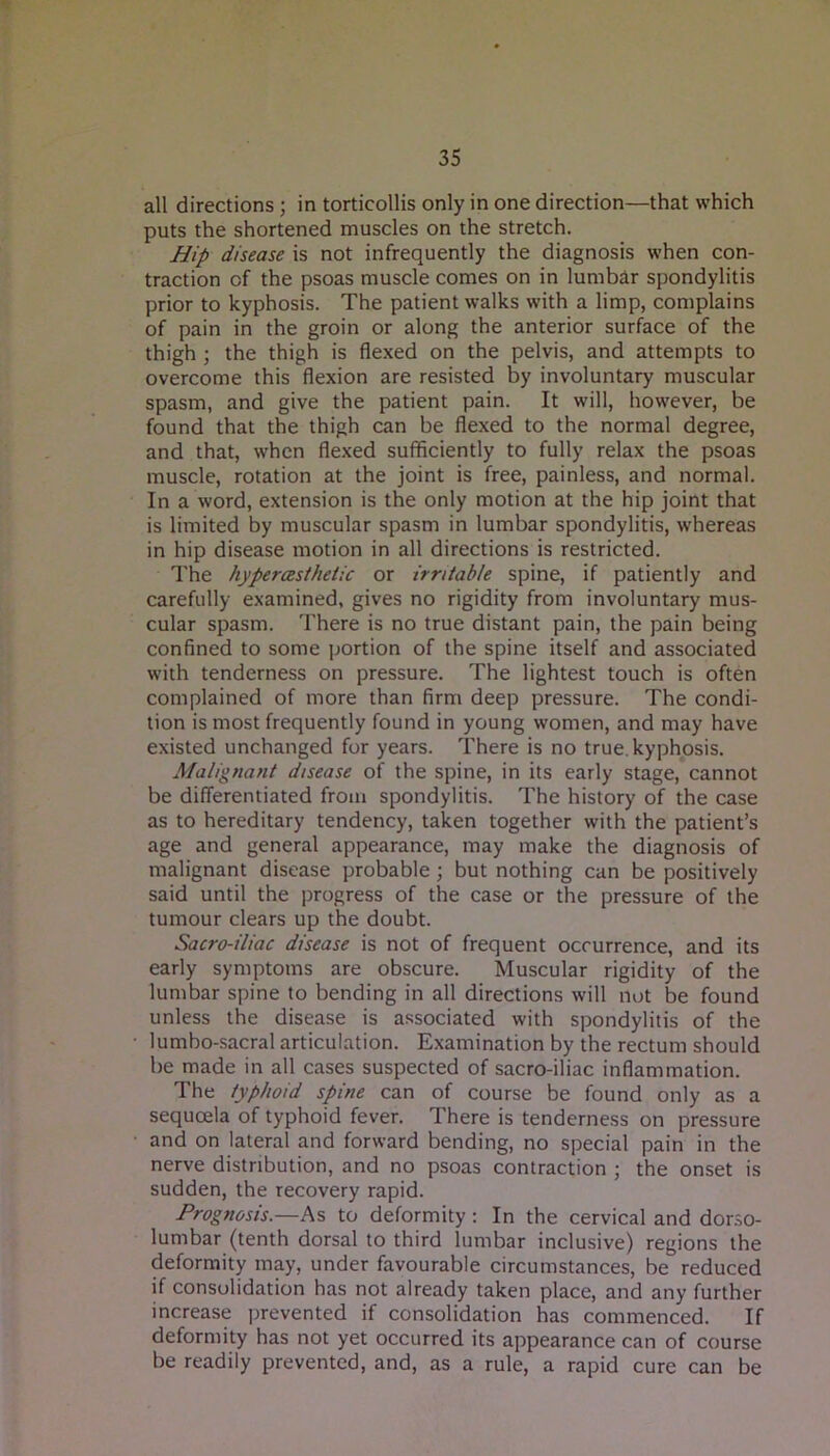 all directions ; in torticollis only in one direction—that which puts the shortened muscles on the stretch. Hip disease is not infrequently the diagnosis when con- traction of the psoas muscle comes on in lumbdr spondylitis prior to kyphosis. The patient walks with a limp, complains of pain in the groin or along the anterior surface of the thigh; the thigh is flexed on the pelvis, and attempts to overcome this flexion are resisted by involuntary muscular spasm, and give the patient pain. It will, however, be found that the thigh can be flexed to the normal degree, and that, when flexed sufficiently to fully relax the psoas muscle, rotation at the joint is free, painless, and normal. In a word, extension is the only motion at the hip joint that is limited by muscular spasm in lumbar spondylitis, whereas in hip disease motion in all directions is restricted. The hypercBsthetic or irritable spine, if patiently and carefully examined, gives no rigidity from involuntary mus- cular spasm. There is no true distant pain, the pain being confined to some portion of the spine itself and associated with tenderness on pressure. The lightest touch is often complained of more than firm deep pressure. The condi- tion is most frequently found in young women, and may have existed unchanged for years. There is no true, kyphosis. Malignant disease of the spine, in its early stage, cannot be differentiated from spondylitis. The history of the case as to hereditary tendency, taken together with the patient’s age and general appearance, may make the diagnosis of malignant disease probable; but nothing can be positively said until the progress of the case or the pressure of the tumour clears up the doubt. Sacro-iliac disease is not of frequent occurrence, and its early symptoms are obscure. Muscular rigidity of the lumbar spine to bending in all directions will not be found unless the disease is associated with spondylitis of the 1 umbo-sacral articulation. Examination by the rectum should be made in all cases suspected of sacro-iliac inflammation. The typhoid spine can of course be found only as a sequoela of typhoid fever. There is tenderness on pressure and on lateral and forward bending, no special pain in the nerve distribution, and no psoas contraction ; the onset is sudden, the recovery rapid. Prognosis.—As to deformity: In the cervical and dorso- lumbar (tenth dorsal to third lumbar inclusive) regions the deformity may, under favourable circumstances, be reduced if consolidation has not already taken place, and any further increase prevented if consolidation has commenced. If deformity has not yet occurred its appearance can of course be readily prevented, and, as a rule, a rapid cure can be