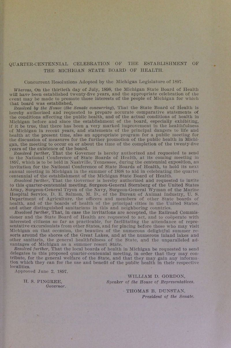 QUARTER-CENTENNIAL CELEBRATION OF THE ESTABLISHMENT OF THE MICHIGAN STATE BOARD OF HEALTH. Concurrent Resolutions Adopted by the Michigan Legislature of 1897- Whereas, On the thirtieth day of July, 1898, the Michigan State Board of Health will have been established twenty-five years, and the appropriate celebration of the event may be made to promote those interests of the people of aiichigun for which ihat board was established, Resoleed by the House (the Senate concurriny), That the State Board of Health is liereby authorized and requested to prepare accurate comparative statements of the conditions affecting the public health, and of the actual conditions of health in Michigan before and since the establishment of the board, especially exhibiting, if it be true, that there has been a very marked improvement in the healthfuluess of Michigan in recent years, and statements of the principal dangers to life and health at the present time, also an appropriate program for a public meeting for the discussion of measures for the further promotion of the public health in Michi- gan, the meeting to occur on or about the time of the completion of the twenty-five years of the existence of the board. Resolved further, That the Governor is hereby authorized and requested to send to the National Conference of State Boards of Health, at its coming meeting in 1897, which is to be held in Nashville, Tennessee, during the centennial exposition, an invitation for the National Conference of State Boards of Health, to hold its next annual meeting in Michigan in the summer of 1898 to aid in celebrating the quartei centennial of the establishment of the Michigan State Board of Health. Resolved further. That the Governor is hereby authorized and requested to invite to this quarter-centennial meeting, Surgeon-General Sternberg of the United States Army, Surgeon-General Tryon of the Navy, Surgeon-General Wyman of the Marine Hospital Service, D. E. Salmon, M. 1)., of the Bureau of Animal Industry, U. S. Department of Agriculture, the officers and members of other State boards of liealth, and of the boards of health of the principal cities in the United States, and other distinguished sanitarians in this and neighboring countries. Resolved further. That, in case the invitations are accepted, the Railroad Commis- sioner and the State Board of Health arc requested to act, and to cooperate with interested citizens so far as practicable, for facilitating the attendance of repre- sentative excursionists from other States, and for placing before those who may visit Michigan on that occasion, the beauties of the numeroiis delightful summer re- sorts around the shores of the Great Lakes, and at the numerous inland lakes and other sanitaria, the general healthfuluess of the State, and the unparalleled ad- vantages of Michigan as a summer resort State. Resolved further. That the local boards of health in Michigan be requested to send delegates to this proposed quarter-centennial meeting, in order that they may con- tribute, for the general welfare of the State, and that they may gain any informa- tion which they can for the use and benefit of the public health in their respective localities. Approved June 2. 1897. WILLIAM D. GORDON, H. S. PINGREE, Speaker of the House of Representatives. Oovemor. • THOMAS B. DUNSTAN, President of the Senate.