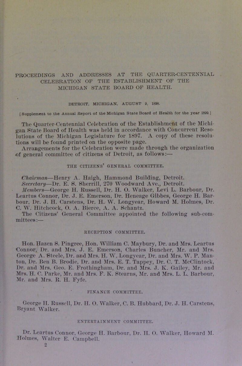 PROCEEDINGS AND ADDRESSES AT THE QUARTER-CENTENNIAL CELEBRATION OF THE ESTABLISHMENT OF THE MICHIGAN STATE BOARD OF HEALTH. DETROIT, MICHIGAN, AUGUST 9, 1898. [Supplement to the Annual Report of the Michigan State Board of Health for the year 1899.] The Quarter-Centennial Celebration of the Establishment of the Michi- gan State Jioard of Health was held in accordance with Concurrent Reso- lutions of the Michigan Legislature for 1897. A copj’ of these resolu- tions will be found printed on the opposite page. Arrangements for the Celebration were made through the organization of general committee of citizens of Detroit, as follows;— THE citizens’ GENERAL COMMITTEE. Chairman—Henry A. Haigh, Hammond Building, Detroit. Secretary—Dr. E. S. Sherrill, 270 Woodward Ave., Detroit. Members—George H. Russell, Dr. H. O. Walker, Levi L. Barbour, Dr. Leartus Connor, Dr. J. E. Emerson, Dr. Heneage Gibbes, George H. Bar- bour, Dr. J. H. Carstens, Dr. H.. W. Longj-ear, Howard M. Holmes, Dr. C. W. Hitchcock, O. A. Bierce, A. A. Schantz. The Citizens’ General Committee appointed the following sub-com- mittees:— RECEPTION COMMITTEE. Hon. Hazen S. Pingree, Hon. William C. Maybury, Dr. and Mrs. Leartus Connor, Dr. and Mrs. J. E. Emerson, Charles Buncher, Mr. and Mrs. George A. Steele, Dr. and Mrs. H. W. Longyear, Dr. and Mrs. W. P. Man- ton, Dr. Ben B. Brodie, Dr. and !Mrs. E. T. Tappey, Dr. C. T. McClintock, Dr. and Mrs. Geo. E. Frothingham, Dr. and Mrs. J. K. Gailey, Mr. and Mrs. H. C. Parke, Mr. and Mrs. F. K. Stearns, Mr. and Mrs. L. L. Barbour, :Mr. and Mrs. R. H. Fyfe. • FINANCE COMMITTEE. George H. Russell, Dr. H. O. Walker, C. B. Hubbard, Dr. J. H. Carstens, Bryant Walker. ENTERTAINMENT COMMITTEE. Dr. Leartus Connor, George H. Barbour, Dr. H. O. Walker, Howard M. Holmes, Walter E. Camjibell.