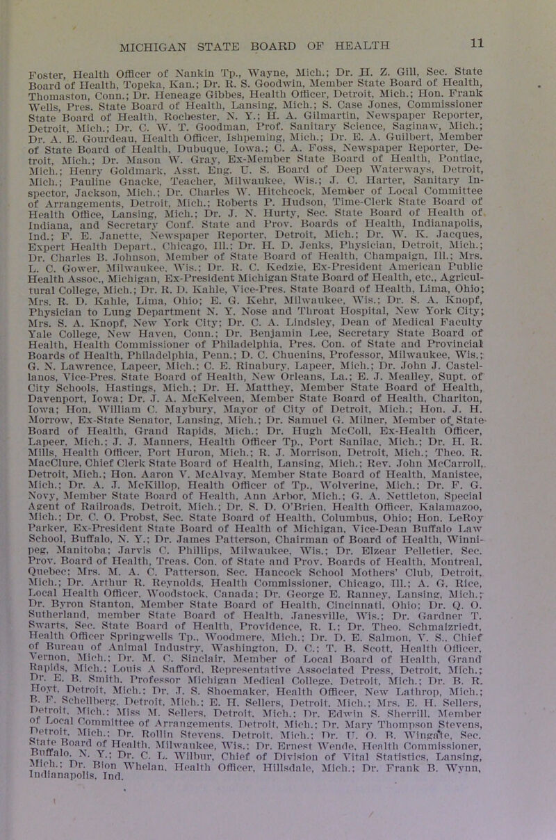 Foster, Health Officer of Nankin Tp., Wayne, Mich.; Dr. H. Z. Gill, Sec. State Board of Health, Topeka, Kan.; Dr. R. S. Goodwin, Member State Board of Health, Thomaston, Conn.; Dr. Heneage Gibbes, Health Officer, Detroit, Mich.; Hon. Frank Wells, Pres. State Board of Health, Lansing, Mich.; S. Case Jones, Commissioner State Board of Health. Rocl>ester, N. Y.; H. A. Gilmartin, Newspaper Reporter, Detroit, Mich.; Dr. C. W. T. Goodman, Prof. Sanitary Science, Saginaw, Mich.; Dr. A. E. Gonrdeau, Health Officer, Ishpeming, Mich.; Dr. E. A. Guilbert, Member of State Board of Health, Dubuque, Iowa.; C. A. Foss, NeAvspaper Reporter, De- troit, Mich.; Dr. iSIasou W. Gray, Ex-Member State Board of Health, Pontiac, Mich.; Henrv Goldmark, .\sst. Eng. U. S. Board of Deep Waterways, Detroit, Mich.; Pauline Gnacke, Teacher, Milwaukee, Wis.; J. 0. Harter, Sanitary In- spector, Jackson, Mich.; Dr. Charles W. Hitchcock, Member of Local Committee of Arrangements, Detroit, Mich.; Roberts P. Hudson, Time-Clerk State Board of Health Office, Lansing, Mich.; Dr. J. N. Hurty, Sec. State Board of Health of Indiana, and Secretary Conf. State and I'rov. Boards of Health, Indianapolis, Ind.; F. E. .Tanette, Newspaper Reporter. Detroit, Mich.; Dr. W. K. Jacques, Expert Health Depart., Chicago, 111.: Dr. H. D. .Jeuks, Physiciau, Detroit, Mich.; Dr. Charles B. Johii.son, Member of State Board of Health. Champaign, 111.; Mrs. L. C. Gower, Milwaukee. Wis.; Dr. R. C. Kedzie, Ex-President American Public Health Assoc., Michigan, Ex-President Michigan State Board of Health, etc.. Agricul- tural College, Mich.; Dr. R. D. Kahle, Yice-Pres. State Board of Health, Lima, Ohio; Mrs. R. D. Kahle, Lima, Ohio; E. G. Kehr, .Milwaukee, Wis.; Dr. S. A. Knopf, Physician to Lung Department N. Y. Nose and Throat Hospital, New York City; Mrs. S. Knopf, New York City; Dr. C. A. Lindsley, Dean of Medical Faculty Yale College, New Haven, Conn.; Dr. Benjamin I.,ee, Secretary State Board of Health, Health Commissioner of Philadelphia. Pres. Con. of State and Provincial Boards of Health. Philadelphia, Penn.; D. C. Chuenins, Professor, Milwaukee, Wis.; G. N. Lawrence. Lapeer. Mich.; C. E. Rinabury, Lapeer, Mich.; Dr. John J. Castel- lanos, Yice-Pres. State Board of Health, New Orleans. La.; E. J. Mealley, Supt. of Cit.v Schools, Hastings, Mich.; Dr. H. Matthey, Member State Board of Health, Davenport, Iowa; Dr. .T. A. McKelveen, Member State Board of Health, Chariton, Iowa; Hon. William C. Maybury. Mayor of City of Detroit, Mich.; ITon. J. H. Morrow, Ex-State Senator, Lansing, iSIich.; Dr. Samuel G. Milner. Member of. State- Board of Health, Grand Rapids, Mich.; Dr. Hugh McColl, Ex-Health Officer, Lapeer. Mich.; .T. J. Manners. Health Officer Tp.. Port Sanilac. Mich.; Dr. H. R. Mills, Health Officer, Port Huron, Mich.; R. J. Morrison. Detroit, Mich.; Theo. R. MacClure, Chief Clerk State Board of Health, Lansing, Mich.; Rev. .John McCarrolI,. Detroit, Mich.; Hon. Aaron Y. McAlvay. Member State Board of Health. Manistee, Mich.; Dr. A. J. McKillop, Health Officer of Tp., Wolverine. Mich.; Dr. F. G. Novy, Member State Board of Health. Ann Arbor, Mich.; G. A. Nettlelon. Special Agent of Railroads. Detroit. Mich.; Dr. S. D. O’Brien. Health Officer, Kalamazoo, Mich.; Dr. C. O. Probst, Sec. State Board of Health. Columbus, Ohio; lion. LeRoy Parker, Ex-Pi-esident State Board of Health of Michigan. Yice-Dean Buffalo Law School, Buffalo, N. Y.; Dr. James Patterson, Chairman of Board of Health, Winni- peg, Manitoba; .Tarvis C. Phillips, Milwaukee. Wis.; Dr. Elzear Pelletier. Sec. Prov. Board of Health, Treas. Con. of State and Prov. Boards of Health. Montreal, Quebec: INIrs. M. A. C. Patterson, Sec. Hancock School Mothers’ Club, Detroit, Mich.; Dr. .\rthur R. Reynold.s. Health Commissioner. Chicago, 111.; A. G. Rice, Local Health Officer. Woodstock. Canada; Dr. George E. Ranney, Lansing, Mich.; Dr. Byron Stanton, Memlier State Board of Health, Cincinnati, Ohio; Dr. Q. O. Sutherland, member State Board of Health. .Tanesville, Wis.; Dr. Gardner T. Swarts, Sec. State Boai’d of Health, Providence, R. I.; Dr. Theo. Schmalzriedt. Health Officer Springwells Tp., Woodmere. Mich.; Dr. D. E. Salmon, Y. S.. Chief of Bureau of Animal Industry. Washington. D. C.; T. B. Scott. Health Officer. \ernon, Alich.; Dr. M. C. Sinclair, Member of Local Board of Health, Grand Rapids, Mich.: T.ouis A Safford, Representative .\ssociated Press, Detroit. IMich.; Dr. E. B. Smith. Professor Michigan Medical College. Detroit. Mich.; Dr. B. R. Hoyt. Detroit. Mich.; Dr. .T. S. Shoemaker. Health Officer. New Lathrop, IMich.; R. F. Schellberg. Detroit. ;Mich.: E. H. Sellers, Detroit. Mich.: :Mrs. E. H. Sellers, Detroit, ^fich.; iMi.ss M. Sellers, Detroit. >nch.; Dr. Edwin S. Shendll. Member Of Local Committee of .Vrrangements. Detroit, Mich.; Dr. Marv I'liompson Stevens, Detroit. Mich.: Dr. Rollin Stevens. Detroit. Mich.: Dr. IT. O. B. Winga*te, Sec. V>1 i^Iilwaukee, Wis.: Dr. Ernest Wende, Health Commissioner, i.utralo N. Y.; Dt’. C. L. Wilbur, Chief of Division of Yital Statistics. Lansing, . >ch.. Dr Bion Whelan. Health Officer, Hillsdale, Mich.; Dr. Frank B. Wvnn, Indianapolis. Ind.