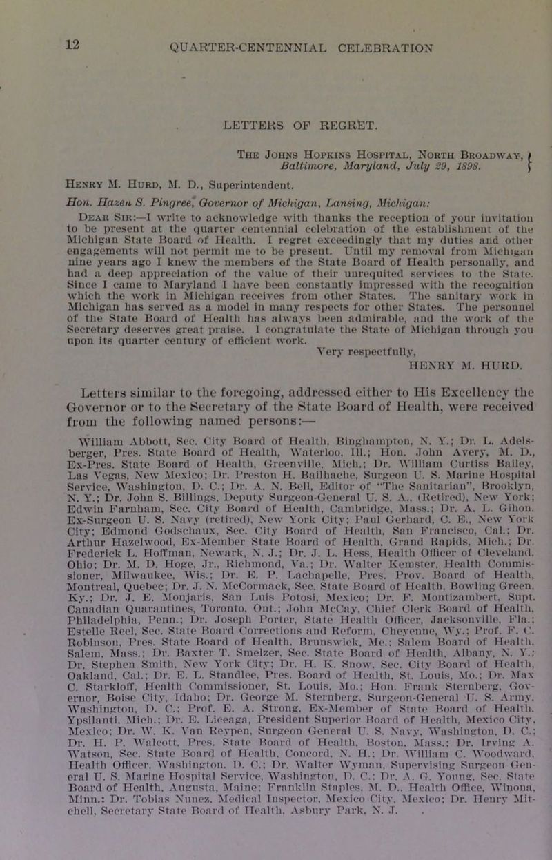 LETTERS OF REGRET. The JoHffs Hopkins Hospital, North Broadway, f Baltimore, Maryland, July 29, 1898. | Henry M. Hurd, M. D., Superintendent. Hon. Hazeu S. Pingree, Governor of Michigan, Lansing, Michigan: Dear Sir:—I write to iickiiowledge with thanks the reception of your invitation to be present at tlie (juarter centennial celebration of the establishment of the Michigan State Hoard of Health. I n>gret e.xceedingly that iny duties and other engagements will not permit me to be pre.sent. I’ntil my removal from Michi.nan nine yeai*s ago I knew the members of the State Hoard of Health personally, and had a deep appreciation of the value of tlielr unrequited services to the Stale. Since 1 came to Maryland I have been constantly Impressed wltli tlie recognition which tlie work in Michigan receives from otlier States. Tlie .sanitary work in Michigan has served as a model in many respects for other States. The personnel of the State Hoard of Health has always been admirable, and the work of the Seci’etary deserves great praise. I congratulate the State of Michigan through you upon its quarter century of etticient work. Very respectfully, IIENUY M. HUKU. Letters similar to the fore^oinp, addressed either to Ilis Excellency the Governor or to the Secretary of the Sttite Board of Health, were received from the following named persons:— William Abbott, Sec. City Hoard of Health. Hlngliampton. N. Y.; Dr. L. Adels- berger, ITes. State Board of Health, Waterloo, 111.; Hon. .John Avery, M. 1)., Ex-l’res. State Hoard of Health, Greenville. Mich.; Dr. William Curtiss Bailey, Las Vegas, New Mexico; L>r. I’restou H. Ballhache, Surgeon U. S. Marine Hospital Service, Washington, D. C.; Dr. A. N. Hell, Editor of “The Sanitarian”, Brooklyn, N. Y.; Dr. .lolin S. Hillings, Deputy Surgeon-General U. S. A., (Hetlred), New York; Edwin Faruham, Sec. City Hoard of Health, Cambridge, Mass.; Dr. A. L. Glhou. Ex-Surgeon U. S. Navy (retired). New York City; Haul Gerhard, C. E.. New York City; Edmond Godschaux, Sec. City Hoard of Health. San Francisco, Cal.; I>r. Arthur Hazelwood, Ex-Member State Hoard of Health. Grand Uaplds. Midi.; Dr Frederick L. Hoffman, Newark, N. J.; Dr. ,T. L. Hess. Health OtHcer of Cleveland, Ohio; Dr. M. D. Hoge, .7r.. Kichmond, Va.; Dr. Walter Kemster, Healtli Commis- sioner, Milwaukee, Wis.: Dr. E. P. Lachapelle, Pres. Prov. Hoard of Healtli, Montreal, Quebec; Dr. .1. N. McCormack, Sec. State Hoard of Health. Howling Green. Ky.; Dr. .T. E. Monjaris. San Luis Potosi, Mexico; Dr. F. ^Montizambert. Supt. Canadian Quarantines, Toronto. Ont.; .Tohn McCay. Chief Clerk Hoard of Healtli, Philadelphia, Penn.; Dr. .Joseph Porter. State Health Otticer, .Jacksonville. Fla.; Estelle lieel. Sec. State Hoard Corrections and Reform. Cheyenne, Wy.; Prof. F. C. Itobliisoii. T’res. State Hoard of Healtli. Brunswick, Me.: Salem Hoard of Healtli. Salem. Mass.; Dr. Baxter T. Smelzer. Sec. State Hoard of Health. Albany, N. Y.: Dr. Stephen Smith, New York Cit.v: Dr. H. K. Snow. Sec. City Hoard of Health, Oakland. Cal.; Dr. E. I.,. Standlee. ITes. Hoard of Health. St. I.,ouis, Mo.; Dr. Max C. Starkloff, Health Commissioner, St. Louis, Mo.; Hon. I-T‘ank Sternberg. Gov- ernor, Boise City, Idaho; Dr. George M. Sternberg. Surgeon-General U. S. Army. Washington, D. C.: TTof. E. A. Strong, Ex-:Member of State Board of Health. Ypsilanti. Midi.: Dr. E. laceaga. President Superior Board of Health. Mexico City, Mexico: Dr. W. I\. Van Reypen, Surgeon General XL S. Navy. Washington. D. C.: Dr. II. P. Walcott. J’res. State Board of Health, Boston. Mass.; Dr. Irving A. Watson. Sec. State Board of Health. Concord. N. IT.; Dr. William C. Woodward. Health Officer. Wasliington. D. C.: Dr. Walter Wyman, Supervising Surgeon Gen- eral JT. S. Marine Hosidtal Service, Washington, D. C.; Dr. ,\. G. Young. Sec. State Board of Health. Augusta. Blaine; Franklin .Staples. M. D.. Health Office. Winona, Minn.: Dr. Tobias Nunez. Medical Inspector. Mexico City. Mexico: Dr. Henry Mit- chell, Secretary State Board of Health. Asbury Park. N. ,T.