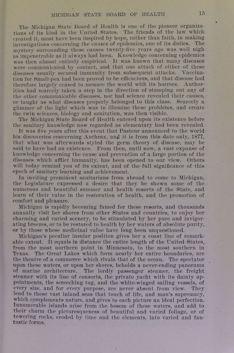 The Micliigau iState Board of Health is one of the pioneer organiza- tions of its kind in the United states. The friends of the law which created it, uinst have been inspired by hope, rather than faith, in making investigations concerning the i-auses of epidemics, one of its duties. The mystery surrounding these causes twenty-five years ago was Avell nigh as* impenetrable as it always had been. Knowledge concerning epidemics was then almost entirely empirical. It was known that many diseases were communicated by contact, and that one attack of either of these diseases usually secured immunity from subsequent attacks. Vaccina- tion for fc<ma 11-pox had been proved to be efficacious, and that disease had therefore largely ceased to menace the world Avith its horrors. Author- ities had scarcely taken a step in the direction of stamping out any of the other communicable diseases, nor had science revealed their causes, or taught us Avhat diseases proi)erly belonged to this class. Scarcely a glimmer of the light Avhich AA’as to illumine these problelus, and create the twin sciences, biology and sanitation, Avas then visible. The Michigan State Board of Health entered upon its existence before the sanitary knowledge now regarded as elementary had been revealed. It Avas five years after this event that Pasteur announced to the world his discoveries concerning Anthrax, and it is from this date only, 1877, that what was aftenvards styled the germ theory of disease, maj’ be said to haA'e had an existence. From then, until now, a vast expanse of knoAvledge concerning the cause and prevention of a large portion of the diseases Avhich afflict humanity, has been opened to our vieAV. Others Avill today remind Amu of its extent, and of the full significance of this epoch of sanitary learning and achievement. In inviting prominent sanitarians from abroad to come to Michigan, the Legislature expressed a desire that they be shown some of the numerous and beautiful summer and health resorts of the State, and learn of their A'alue in the restoration of health, and the promotion of comfort and pleasure. Michigan is rapidly becoming famed for these resorts, and thousands annually visit her shores from other States and countries, to enjoy her charming and varied scenery, to be stimulated by her pure and iiiA’igor- ating breezes, or to be restored to health by her waters of absolute purity, or by those ^ffiose medicinal value have long been unquestioned. Michigan’s peculiar insular position gives her a coast line of remark- able extent. It equals in distance the entire length of the United States, from the most northern point in Minnesota, to the most southern in Texas. The Great Lakes which form nearly her entire boundaries, are the theatre of a commerce which rivals that of the ocean. The spectator upon these waters, or upon her shores, beholds a never-ending panorama of marine architecture. The lordly passenger steamer, the freight steamer with its line of consorts, the private yacht Avuth its dainty ap- pointments, the screeching tug, and the white-winged sailing vessels, of every size, and for every purpose, are never absent from view. They lend to these vast inland seas that touch of life, and man’s supremacy, which complements nature, and gives to each picture an ideal perfection. Innumerable islands arise from the bosom of these waters, and add to their charm the picturesqueness of beautiful and varied foliage, or of towering rocks, eroded by time and the elements, into varied and fan- tastic forms.
