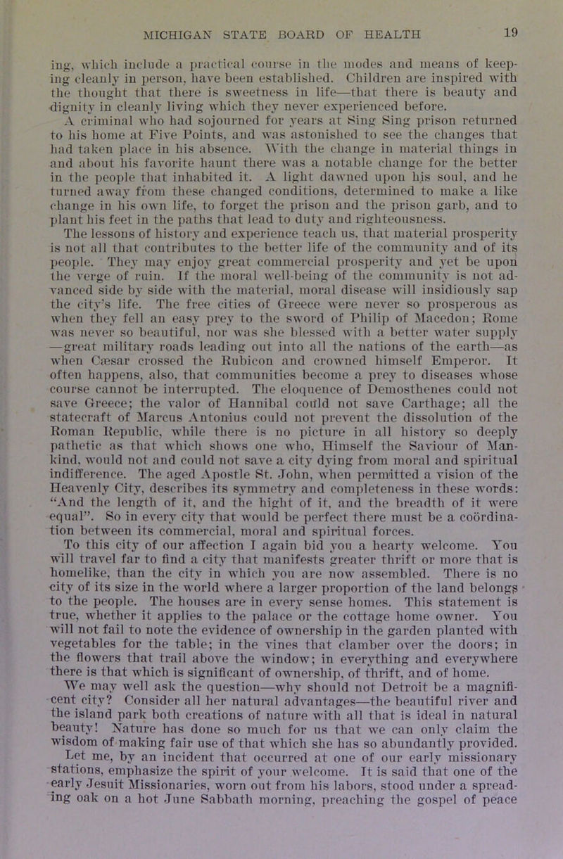 ing', wiiirli iueliule a practical courtsc in the modes and means of keep- ing cleanly in person, have been established. Children are inspired with the thought that there is sweetness in life—that there is beauty and dignity in cleanly living which they never experienced before. A criminal who had sojourned for years at Sing Sing i»rison returned to his home at Five Points, and was astonished to see the changes that had taken place in his absence. With the change in material things in and iibont his favorite haunt there was a notable change for the better in the peojde that inhabited it. A light dawned upon his soul, and he turned away from these changed conditions, determined to make a like change in his own life, to forget the prison and the prison garb, and to plant his feet in the paths that lead to duty and righteousness. The lessons of history and experience teach us, that material prosperity is not all that contributes to the better life of the community and of its })eo])le. They may enjoy great commercial })ros])erity and yet be upon the verge of ruin. If the moral well-being of the community is not ad- vanced side b}' side with the material, moral disease will insidiously sap the city’s life. The free cities of Greece were never so prosperous as when they fell an easy prey to the sword of Idiilip of Macedon; Rome was never so lu'autiful, nor was she blessed with a better water supply —great military roads leading out into all the nations of the earth—as when Cmsar crossed the Rubicon and crowned himself Emperor. It often happens, also, that communities become a prey to diseases whose course cannot be interruj)ted. The eloquence of Demosthenes could not save Greece; the valor of Hannibal coitld not save Carthage; all the statecraft of Marcus Antonins could not prevent the dissolution of the Roman Republic, while there is no picture in all history so deeply pathetic as that which shows one who. Himself the Saviour of M.xn- kind. would not and could not save a city dying from moral and spiritual indifference. The aged Apostle St. John, when permitted a vision of the Heavenly City, describes its symmetry and completeness in these words: “And the length of it, and tlie hight of it, and the breadth of it were equal”. So in every city that would be perfect there must be a coordina- tion between its commercial, moral and spiritual forces. To this city of our affection I again bid you a hearty welcome. You will travel far to find a city that manifests greater thrift or more that is homelike, than the city in which you are now assembled. There is no city of its size in the world where a larger proportion of the land belongs * to the people. The houses are in every sense homes. This statement is true, whether it applies to the palace or the cottage home owner. You will not fail to note the evidence of ownership in the garden planted with vegetables for the table; in the vines that clamber over the doors; in the flowers that trail above the window; in everything and everywhere there is that which is significant of ownership, of thrift, and of home. We may well ask the question—why should not Detroit be a magnifi- cent city? Consider all her natural advantages—the beautiful river and the island park both creations of nature with all that is ideal in natural beauty! Nature has done so much for us that we can only claim the wisdom of making fair use of that which she has so abundantly provided. Let me, by an incident that occurred at one of our early missionary stations, emphasize the spirit of your welcome. It is said that one of the early Jesuit Missionaries, worn out from his labors, stood under a spread- ing oak on a hot June Sabbath morning, preaching the gospel of peace