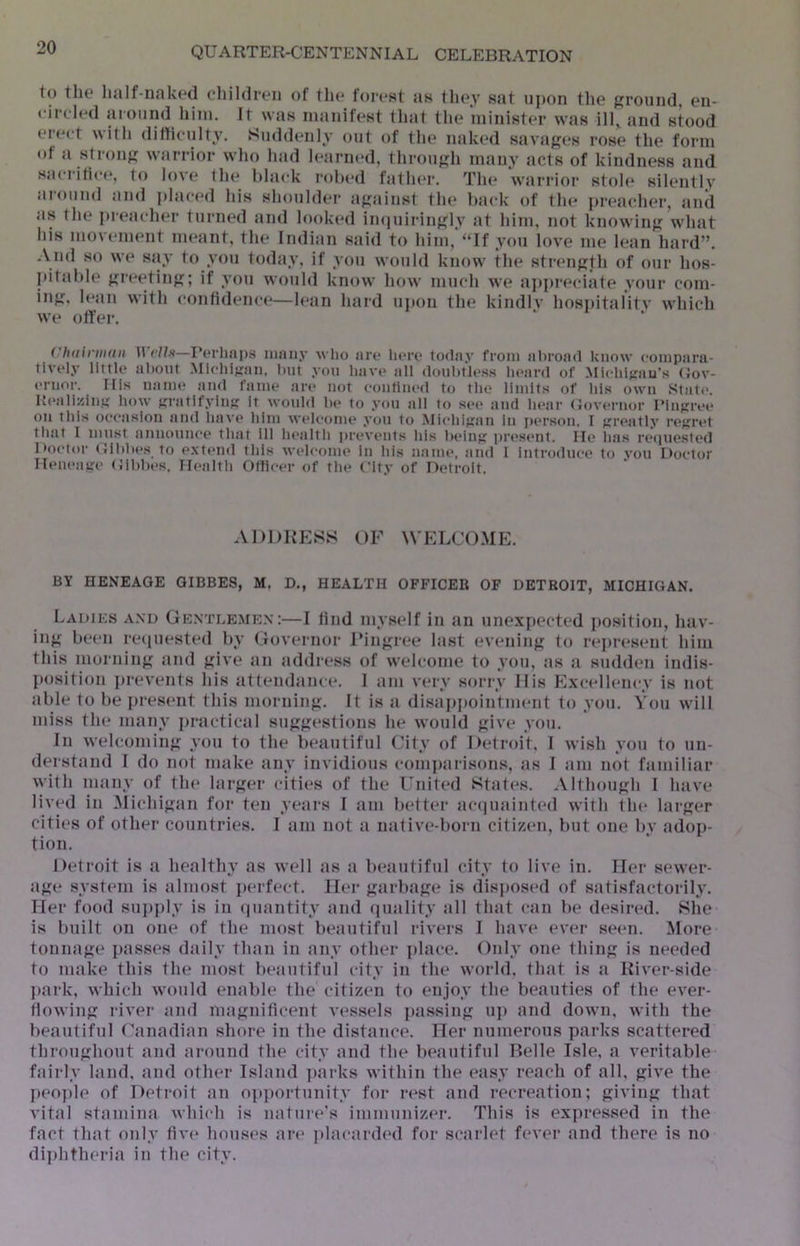 to tlie half-iiak('(l children of the forest as they sat upon the ptround, en- circled around him. It was manifest that the minister was ill, and stood erect with dithculty. Suddenly out of the naked savages rose the form of a stroiifi warrior who had learned, throufjh many acts of kindness and sacrifice, to love the black robed father. The warrior stole silently around and plac(*d his shoulder apiinst the back of the preacher, and as the i»reacher turm*d and looked in(luil•in{^lv at him, not knowirif; what his movement meant, the Indian said to him,'“If you love me lean hard”. -\nd so we say to you today, if you would know the strenjjth of our hos- jiitable {greetin';; if you would know how much we aj)preciate your com- injr, h*an with confidence—h'an hard upon the kindiv hosi)italitv which we offer. ChainiKtit irrP.v—I’erluips luiiiiy who are liere today from abroad know compara- tively little aliotit .Mlchlfiaii, hut you have all doulttless li(>ard of .Michitrau’s (Jov- eruor. Fils uatue aiul fame are not couliiied to the limits of his owti State. Keali/.iii.u how Kratifyiup it wotild he to you jill to see atid hear (Joveriior IMutjree oil this oeeaslou ami have him welcome you to Mi(*hijj;au iu person. I j;reatly rejiret tliat I must aiiiiouuce that ill h(‘alth jireveiits his heiiit; present. He ha.s reipiested Hoctor (Jihhes to extend this welcome in liis uauu', and I introduce to you Doctor lleueaire (lihhes. Ilealtli Ofticer of the City of Detroit. ADDRESS OF WELCO.ME. BY HENEAGE GIBBES, M. D., HEALTH OFFICER OF DETROIT, MICHIGAN. Ladiks a.\d Gkntleme.n:—I lind myself in tin unexpected position, hav- in^f been retpiested by Governor rinj^ree hist eveninfj; to represent him this morninfi and ^dve an address of welcome to you, as a sudden indis- position prevents his tit tendance. 1 am very sorry His Excellency is not able to be present this morninji;. It is a disappointment to you. You will miss the many practical sujj^estions he would j;ive you. In welcoming; you to the beautiful City of Detroit, I wish you to tin- dei stiind I do not make any invidious comjuirisons, as I am not familiar with iminy of tin* hirjier cities of the Fnited Sftites. Allhou^di I Imve lived in Michigan for ten yetirs I am better ticqmiinted with the larger cities of other countries. I am not a mitive-born citizen, but one by adop- tion. Detroit is a healthy as well as a beautiful city to live in. Her sewer- iij;e system is almost perft^ct. Her <;arbjij;e is disposed of satisfactorily. Her food sujiply is in (juantity and qmility till tlmt ctin be desired. She is built on one of the most beautiHil rivers I have ever seen. More tonnage passes daily than in any other place. Only one thin is needed to nmke this the most bt^autiful city in the woi-ld, that is ji River-side ])ark, which would enable the citizen to enjoy the beauties of the ever- Howin river tind nia}i;nificent vessels ptissiu up and down, with the beautiful Canadian shore in the distance. Her numerous parks scattered throuhout and around the city and the beautiful Belle Isle, a veritable ftiirly hind, and other Island parks within the easy reach of all, frive the p(‘0])le of Detroit an opjiortunity for rt^st and recreation; givinji that vital stamina which is natur<*'s immunizer. This is ex]iressed in the fact that only five houses are placardtnl for scarlet fever and there is no di])htheria in the city.