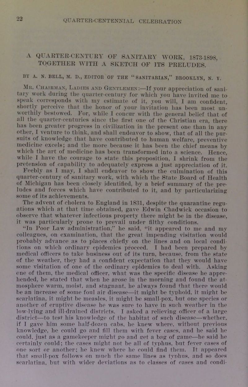 A QUAKTEK-CEM’rJiV OF SANITARY WORK, 1873-1898, TOGETHER WITH A SKETCH OF ITS PRELUDES. BY A. N. BELL, M, D., EDITOR OF THE “SANITARIAN,” BROOKLYN, N. Y. -Mr. (’hairmax, Ladies and Gentlemen:—If your appreciation of sani- tary work (lurin'; the (luarler-century for whicli you have invited me to speak corresponds with my estimate of it, you will, I am contident, shortly ])erceiv(* that llie honor of your invitation has been most un- worthily bestowed. For, while I concur with the j;eneral belief that of all the (|uart(‘r-centuries since the first one of the Christian era, there has been greater pro;;ress in civilization in the ju’esent one than in any other, I venture to think, and shall endeavor to show, that of all the pur- suits of knowled};e that have contributed to human welfare, preventive medicine excels; and the more Ix'cause it has been the chief means by which the art of medicine has been transformed into a science. Hence, while 1 have the coura<>:e to state' this projtosition, I shrink from the I»retension of cajiability to adeepiately express a just aiipreciation of it. Feebly as 1 may, I shall endeavor to show the culmination of this (juarter-century of sanitary work, with which the State Board of Health of Michijtan has beiui closfdy identified, by a brief summary of the pre- ludes and forces which have contribufed to it, and by iiarticulariziiif; some of its achievements. The advent of cholera to En};land in 1831, despite the (quarantine regu- ations which at that time obtained, ^av(* Edwin Chadwick occasion to observe that whatever infectious property there mifiht be in the disease, it was ])articularly jirone to qirevail under filthy conditions. “In Poor Law administration,” he said, “it ajipf^ai-ed to me and my colleafjues, on examination, that the preaf impending visitation would ]»robably advance as to jilaces chiefly on the lines and on local condi- tions on which ordinary ei>idemics jiroceed. I had been prejiared by medical officers to take business out of its turn, because, from the state of the weather, they had a confident expectation that they would have some visitation of one of the ordinary epidemics to deal with. Asking; one of them, the medical officer, what was the spt'cific disease he ap])re- hended, he stated that when he arose in fhe morninp: and found the at- mos])here warm, moist, and sta^rnant, he always found that there would be an increase of some foul air disease—it mij’ht be tyiihoid, it mi<rht be scarlatina, it miht b(> measles, it mifiht be small-pox. but one species or .another of eruptive disease he was sure to have in such weather in the low-lyin;; and ill-drained districts. I asked a relievinji officer of a large district—to test his knowledge of the habitat of such disease—whether, if I gave him some half-dozen calts. he knew where, without previous knowledge, he could go and fill them with fever cases, and he said he could, just as a gamekeeper micht go and iret a bag of sranie—he said he certainly could; the cases might not lie all of typhus, but fever cases of one sort or anothei-; he knew where he could find them. It appeared that small-pox follows on much the same lines as typhus, and so does scarlatina, but with wider deviations as to classes of cases and condi-