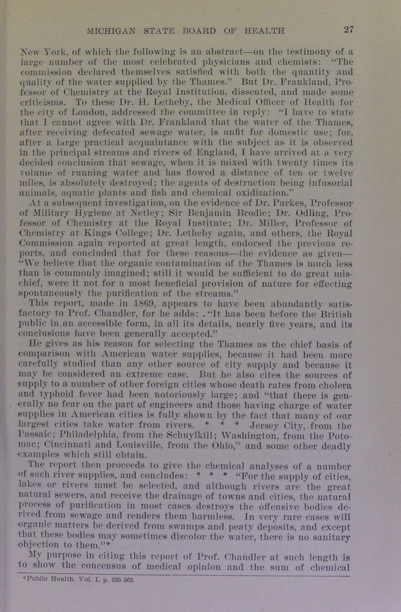 Xew York, of which the following is an abstract—on the testimony of a large nnniber of the most celebrated ])hysicians and chemists: “The commission declared themselves satisfied with both the quantity and quality of the water supi)lied by the Thames.” But Dr. Franklaud, Bro- fessor of Chemistry at the Royal Institution, dissented, and made some criticisms. To these Dr. 11. Letheby, the Medical Oliicer of Health for the city of London, addressed the committee in re])ly: “I have to state that I cannot agree with Dr. Frankland that the water of the Thames, after receiving defecated sewage water, is unfit for domestic use; for, after a large ])ractical ac(iuaintance with the subject as it is observed in the principal streams and rivers of England, I have arrived at a very decided conclusion that sewage, when it is mixed with twenty times its volnme of running water and has flowed a distance of ten or twelve miles, is absolutely destroyed; the agents of destruction being infusorial animals, acpiatic plants and fish and chemical oxidization.” At a subseipient investigation, on the evidence of Dr. Farkes, Professor of Military llygiene at Netley; Sir Benjamin Brodie; Dr. Odling, Pro- fessor of Chemistry at the Royal Institute; Dr. ^Miller, l*rofessor of Chemistry at Kings College; Dr. Letheby again, and others, the Royal Commission again reported at great length, endorsed the previous re- ports, and concluded that for these reasons—the evidence as given— “We believe that the organic contamination of the Thames is much less than is commonly imagined; still it Avould be sufiicient to do great mis- chief, were it not for a most beneficial provision of nature for elfectiug spontaneously the ])urification of the streams.” This report, made in 18(59, appears to have been abundantly satis- factory to I’rof. (^handler, for he adds: .“It has been before the British public in an accessible form, in all its details, nearly five years, and its conclusions have been generally accepted.” He gives as his reason for selecting the Thames as the chief basis of comparison with American water supplies, because it had been more carefullA’ studied than any other source of city suj)ply and because it may be considered an extreme case. But he also cites the sources of sui)ply to a number of other foreign cities whose death rates from cholera and typhoid fever had been notoriously large; and “that there is gen- erally no fear on the part of engineers and those having charge of water supplies in American cities is fully shown by the fact that many of our largest cities take water from rivers. * * * Jersey City, from the Ikissaic; Philadeljdiia, from the Schuylkill; Washington, from the Poto- mac; Cincinnati and Louisville, from the Ohio,” and some other deadly examples which still obtain. The rej)ort then proceeds to give the chemical analvses of a number of such river su])plies, and concludes: * * * “For the supply of cities, lakes or rivers must be selected, and although riA'ers are the great natural sewers, and receive the drainage of towns and cities, the natural ]>rocess of ])uritication in most cases destroys the offensive bodies de- rived from sewage and renders them harmless. In very rare cases will organic matters be derived from swamps and peaty deposits, and except that these bodies may sometimes discolor the Avater, there is no sanitary objection to them.”* My ])urpose in citing this I’eport of Prof. Chandler at such length is to show the concensus of medical opinion and the sum of chemical ♦Public Health. A’ol. I, p. 533-563.