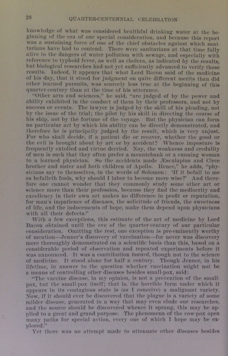 2S ]<no\vl(‘(l;^c of wlint wjis coni^idorod (Irinkiiifjj Avater at the be- of tli(‘ era of oiir special consideration, and because this report was a snslaininji; lorci* of one of the chief obslacl(*s aj^ainst whicli sani- tarians luive had to cont('iid. There were sanitarians at that time fully alive t(» the dan^jers of water j)ollntion with sewaj?e, and especially with referenct! to typhoid fever, as well as clndera, as indicated b}' the results, but biological researclu's had not yet sulliciently advanced to verify those results. Indeed, it appears that what Lord Bacon said of the medicine of his day, that it stood for judgment on quite dill'ei-ent merits than did other learned pursuits, was scarcely less true at the beginning of this (luarter-century than at the time of his ntterance. “Otlu'r arts and sciences,’’ he said, ‘‘are judged of by the jiower and ability exhibited in the conduct of them by their jtrofessors, and not by success or events. The lawyer is judged by the skill of his pleading, not by the issue of the trial; the jjilot by his skill in directing the course of liis ship, not by the fortune of the voyage. But the ])hysician can form no iiarticular act by which his ability can be directly demonstrated, and therefore he is principally judged by the result, which is very unjust. J‘\)r who shall decide, if a patient die or i*(*cover, whether the good or the evil is brought about by art or by accident? ^^Tlence imposture is fretpiently extolled and virtue decried. Xay, the weakness and credulity of men is such that they often ]>reler a jnountebaid< or a cunning woman to a learned physician. So the accidents made ^Lsculajdus and Circe brother and sister and both children of Aj)ollo. Hence,” he adds, “i)hy- sicians say to themselves,-in the words of Solomon: ‘If it befall to me as beta 1 leth fools, why shonld I labor to become moi-e wise?’ And there- fore one cannot wondei' that they commonly study some other art or science more than their jirofession, because they find the mediocrity and excellency in their own art makes no difference in ]»rotit or reputation, for man’s ini])atience of diseases, the solicitude of friends, the sweetness of life, and the indncenients of hoj)e, make them dej)end uj)on physicians with all their defects.” \\'ith a few excej)tions, this estimate of the art of medicine by Lord Bacon obtained until the eve of the (piarter-century of our particular consideration. Omitting the i‘est, one exception is ]»re-eminently worthy of mention—Tenner’s discovery of vaccination—for never was discovery more thoroughly demonstrat(*d on a scientific basis than this, based on a considerable ])eriod of obsei'vation and rej)eated ex])eriments before it was announced. It was a contribution toxcanJ, thougli not to the science of medicine. It stood alone for half a century. Though Jenner, in his lifetime, in answer to the question whether vaccination might not be a means of controlling other diseases besides small-pox, said: “The vaccine disease, in my opinion, is not a ])revention of the small- ])ox, but the small-pox itself; that is, the horrible form under which it ap])cars in its contagions .stale is (as I conceive) a malignant variety. Now, if it shonld ever be discovered that the plague is a variety of some mildei* disease, generat(>d in a way that may even elude our researches, and the source should be discovered whence it sprang, this may be ap- plied to a great and gi-and pur])ose. The ])henomena of the cow-pox open many ])atlis for s]»ecial action, every one of which I hope may be ex- ])lored.” Yet there was no attempt made to attenuate other diseases besides