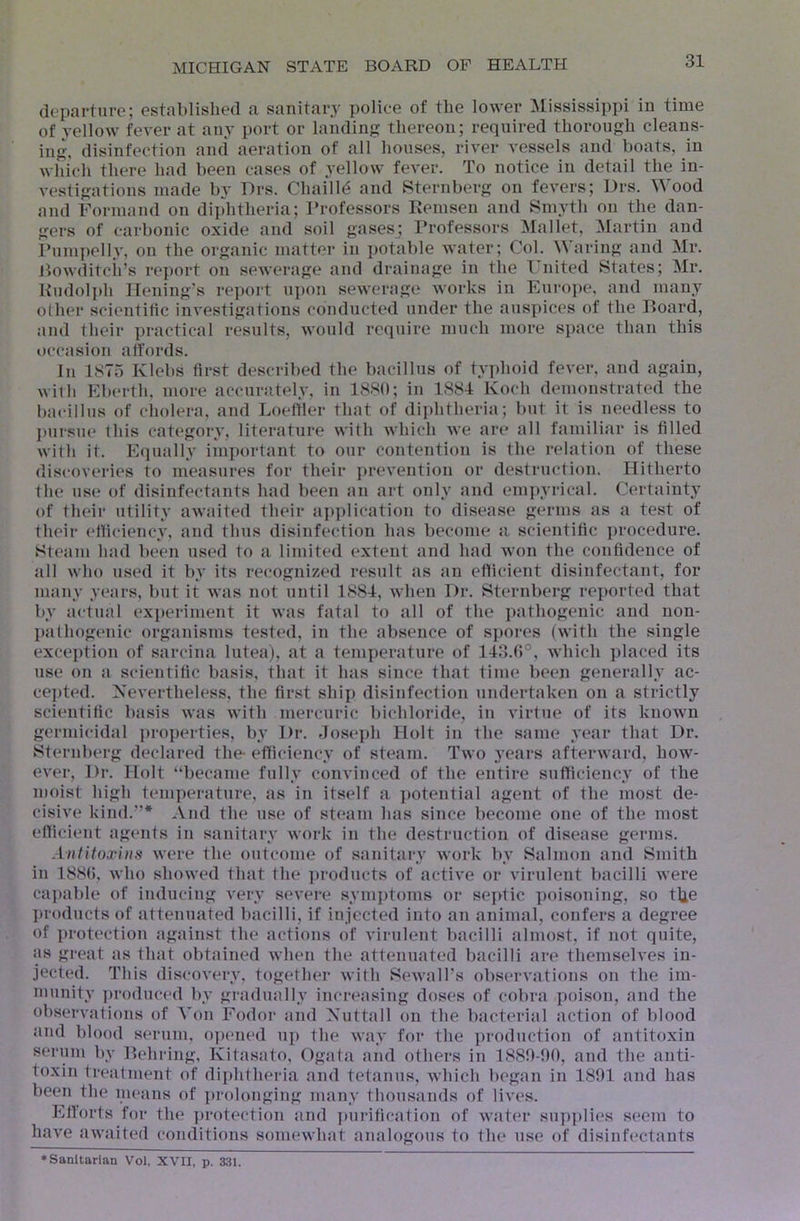 departure; established a sanitary police of the lower ]Mississippi in time of yellow fever at any port or landing thereon; required thorough cleans- ing, disinfection ami aeration of all houses, river vessels and boats, in which there had been cases of yellow fever. To notice in detail the in- vestigations made by Drs. Chailld and ?=iternberg on fevers; Drs. Wood and Formand on diphtheria; Professors Peinsen and Smyth on the dan- gers of carbonic oxide and soil gases; Professors Mallet, Martin and Pumpelly, on the organic matter in potable water; Col. Waring and Mr. llowditcii’s re])ort on sewerage and drainage in the Fnited States; Mr. Rudolph Ilening’s report uj)on sewerage works in Europe, and many other scientitic investigations conducted under the auspices of the Board, and their practical results, would require much more space than this occasion affords. In 1875 Klebs first described the bacillus of typhoid fever, and again, with Eberth, more accurately, in 1880; in 1884 Koch demonstrated the bacillus of cholera, and Loetiler that of diphtheria; but it is needless to ])ursue this category, literature with which we are all familiar is filled with it. Equally imi)ortant to our contention is the relation of these discoveries to measures for their prevention or destruction. Hitherto the use of disinfectants had been an art only and eni])yrical. Certainty of their utility awaited their application to disease germs as a test of their efficiency, and thus disinfection has become a scientific procedure. Steam had been used to a limited extent and had won the confidence of all who used it by its recogni/.ed result as an efficient disinfectant, for many years, but it was not until 1884, when Dr. Sternberg reported that by actual experiment it was fatal to all of the i)athogenic and non- pathogenic organisms tested, in the absence of spores (with the single exception of sarcina lutea), at a temperature of 14o.(*)°, which placed its use on a scientific basis, tliat it has since that time been generally ac- cepted. Nevertheless, the first ship disinfection undertaken on a strictly scientific basis was with mercuric bichloride, i!i virtue of its known germicidal ])roperties, by Dr. Joseph Holt in the same year that Dr. Sternberg declared the- efficiency of steam. Two years afterward, how- ever, Dr. Holt “became fully convinced of the entire sufficiency of the moist high temperature, as in itself a ])otential agent of the most de- cisive kind.”* And the use of steam has since become one of the most efficient agents in sanitary work in the destruction of disease germs. Antitoxins were the outcome of sanitary work by Salmon and Smith in 188(), who showed that the products of active or virulent bacilli were caj)able of inducing very severe symptoms or septic poisoning, so t^e products of attenuated bacilli, if injected into an animal, confers a degree of protection against the actions of virulent bacilli almost, if not quite, as great as that obtained when the attenuated bacilli are themselves in- jected. This discovery, together with Sewall’s observations on the im- munity ])roduced by gradually increasing doses of cobra poison, and the observations of Von Fodor and Nuttall on the bacterial action of blood and blood serum, o])ened up the way foi* the ])roduction of antitoxin serum by Behring, Kitasato, Ogata and others in 18Sl)-!)0, and the anti- toxin treatment of diphtheria and tetanus, which began in 1891 and has been the means of i)rolonging many thousands of lives. Efforts for the protection and ])ui-itication of water sup])lies seem to have awaited conditions somewhat analogous to the use of disinfectants ♦Sanitarian Vol, XVII, p. 331.