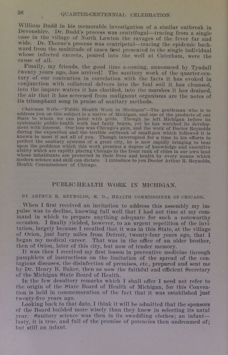 ^\ illijuii J>U(1(1 in liis moniorable invn.slij^alion of a similar outbreak in Devonshire. Di-. Jbnld's pioccss was eenlrifiij^al—tracing from a single case in tin* village of Xorlli Lawton the ravages of the fever far and wide. I)r. Thorne’s jirocess was centrijtetal—tracing the ei)idemic back- ward from the mnltitiide of cases (wst presented to the single individual whose infect(*d e.wreta, poured into the well at Caterham, were the ca\ise of all. Finally, my friends, the good lime a-coming, announced by Tyndall twenty yeai-s ago, .has arrived I The sanitary work of the (piarter-cen- tury of our contention in correlatifin with the facts it has evoked in conjunction with collateral delvers into tlu‘ foul soil it has cleansed, into the impni-e wat(*rs it has clariti(*d, into the marshes it has drained, the air that it has screeiuul from malignant organisms are the notes of its triumjdmnt song in praise of sanitaiw nudhods. rhdinmni ruhlic Ilonltli Work in .Micliigiui”—'I'lio Kcntlenian wlio Is to mltlress you on this subject is ii native of Micliigan, and one of the products of our Stale to wlioin we can noint witli pride. Thougli he left Mlcldgan before its systematic i»nbllc-licaltli work liad fairly begun, yet he has watclied its develop- ment with interest. Our loss was Chicago's gain, and the work of Doctor Reynolds during the e.xposition and the terrible otitbreak of sniall-po.\ which f<dloweIl it is known to most if not all of you. Though interrupted for a time in his efforts to perfect the sanitary systems of a great city, he is now rapidly bringing to bear upon the problems which this work preseius a degree of knowledge and e.xecutive ability which are rai)idly placing Chicago in the front rank of cities in our own laud whoso inhabitants are protected in their lives and health by every means which modern science and skill can dictate. I introduce to you Doctor Arthur R. Reynolds, Health Commissioner of Chicago. rURLlC-UEALTir WORK IX MldllGAX. IJY .VHTirUR II. REYNOLDS, .M. D., HEALTH CO.U.NriSSlONER OF CHIC.tGO. ^\ hen I fir.st received an invitation to address this assembly my iin- juilse wtis to decline, knowing full well that I Imd not time at my com- mand in which to jtreitjire anything adequate for such ji noteworthy occasitui. I finally yielded, however, to an urgent repetition of the invi- tation, largely because I recalled that it was in this State, at the village of Orion, just fort^' miles from Detroit, twenty-four years ago, that I began my medical career. That was in the oftice of an older brother, then of Orion, later of this city, but now of tender memory. It was then I received my first lesson in ])reventive medicine tiirongh ]»ani])hlets of instructions on the limitation of the spread of the con- tagious diseases, the disinfection of jtremises, etc., prepared and sent me by Dr. Henry I>. Raker, then as now the faithful and efficient Secretary of the Michigan State Board of Health. In the few desultory remarks which I shall offer I need not refer to the origin of the State Board of Health of ^lichigan, for this Conven- tion is held in commemoration of the fact that it was established just twenty-five years ago. Looking back to that date, I think it will be admitted that the sponsors of the Board builded more wisely than they knew in selecting its natal year. Sanitary science was then in its swaddling clothes; an infant— lusty, it is true, and full of the promise of potencies then undreamed of; but still an infant.