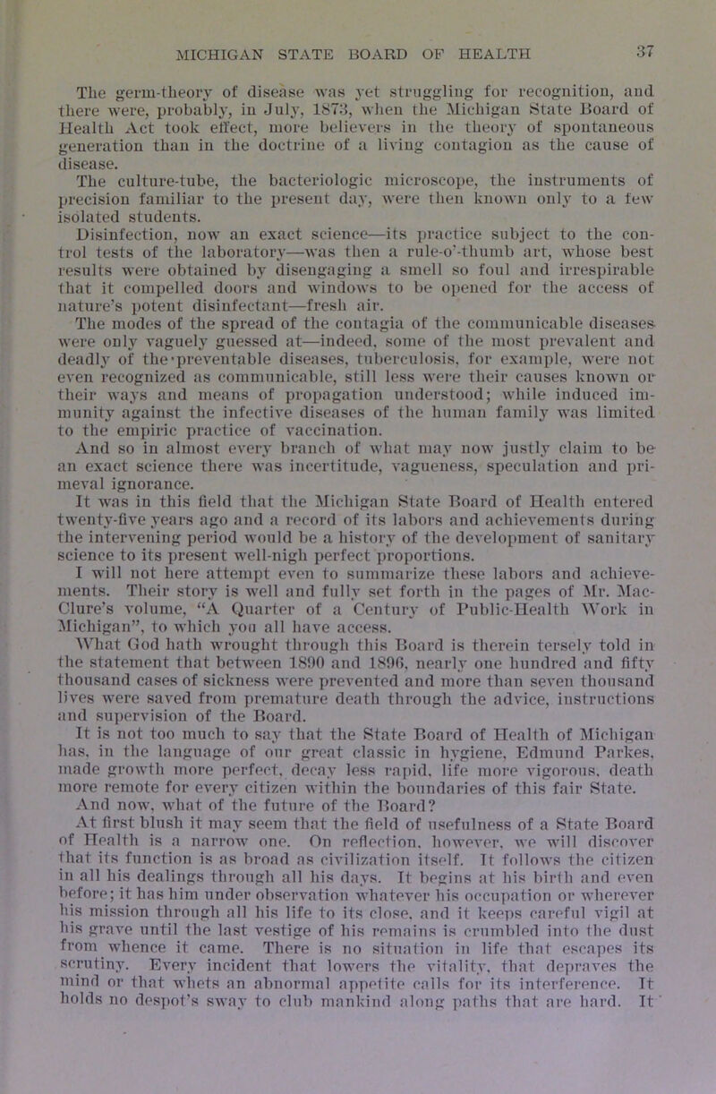 The germ-theory of disease was yet struggling for recognition, and there were, probably, in July, 1873, when the Michigan tState Board of Health Act took effect, more believers in the theory of spontaneous generation than in the doctrine of a living contagion as the cause of disease. The culture-tube, the bacteriologic microscope, the instruments of Ijrecision familiar to the present day, were then known only to a few isolated students. Disinfection, now an exact science—its practice subject to the con- trol tests of the laboratory—was then a rule-o’-thumb art, whose best results were obtained by disengaging a smell so foul and irrespirable that it compelled doors and windows to be opened for the access of nature’s potent disinfectant—fresh air. The modes of the spread of the contagia of the communicable diseases were only vaguely guessed at—indeed, some of the most prevalent and deadly’ of the'preventable diseases, tuberculosis, for example, were not even recognized as communicable, still less were their causes known or their waj’s and means of propagation understood; while induced im- munity against the infective diseases of the human family was limited to the empiric practice of vaccination. And so in almost every branch of what may now justly claim to be an exact science there was incertitude, vagueness, speculation and pri- meval ignorance. It was in this field that the Michigan State Board of Health entered twenty-five years ago and a record of its labors and achievements during the intervening period would be a history of the development of sanitary science to its present well-nigh perfect j)roportions. I will not here attempt even to summarize these labors and achieve- ments. Their story is well and fully set forth in the pages of Mr. Mac- Clure’s volume, “A Quarter of a Century of Public-Health Work in Michigan”, to which you all have access. What God hath wrought through this Board is therein tersely told in the statement that between 1890 and 1890, nearly one hundred and fifty thousand cases of sickness were prevented and more than seven thousand lives were saved from premature death through the advice, instructions and supervision of the Board. It is not too much to say that the State Board of Health of Michigan has. in the language of our great classic in hygiene, Edmund Parkes, made growth more perfect, decay less rapid, life more vigorous, death more remote for every citizen within the boundaries of this fair State. And now, what of the future of the Board? At first blush it may seem that the field of usefulness of a State Board of Health is a narrow one. On reflection, however, we will discover that its function is as broad as civilization itself. It follows the citizen in all his dealings through all his days. It begins at his birth and even before; it has him under observation whatever his occupation or wherever his mission through all his life to its close, and it keeps careful vigil at his grave until the last vestige of his remains is crumbled into the dust from whence it came. There is no situation in life that escapes its scrutiny. Every incident that lowers the vitality, that depraves the mind or that whets an abnormal appelite calls for its interference. It holds no des])ot’s sway to club mankind along paths that are hard. It
