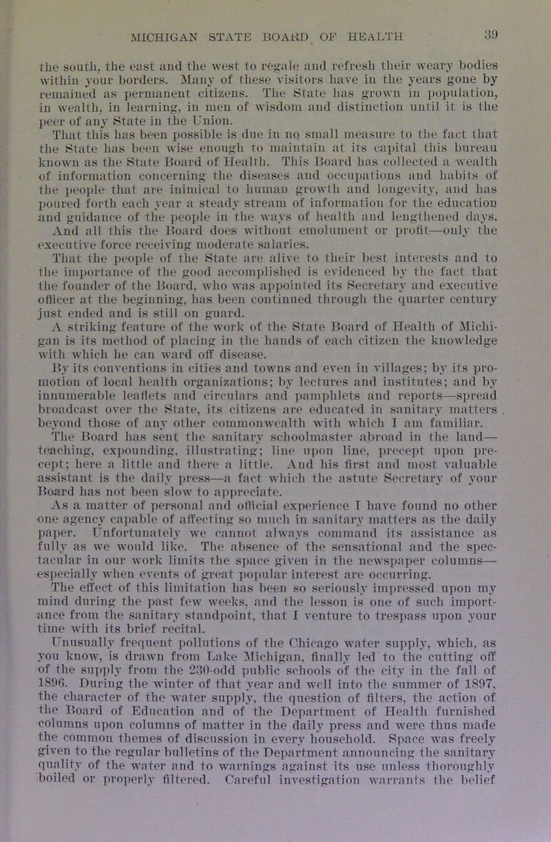 the south, the east and the west to regale and refresh their weary bodies within your borders, ilany of these visitors have in the years gone by remained as permanent citizens. The iState has grown in population, in wealth, in learning, in men of wisdom and distinction until it is the peer of any State in the Union. That this has been possible is due in no small measure to the fact that the State has been wise enough to maintain at its capital this bureau known as the State Board of Health. This Board has collected a Avealth of information concerning the diseases and occui)ations and habits of the people that are inimical to human growth and longevity, and has poured forth each year a steady stream of information for the education and guidance of the people in the ways of health and lengthened days. And all this the Board does Avithout emolument or profit—only the executiA'e force receiving moderate salaries. That the people of the State are alive to their best interests and to the ini])ortance of the good accomjdished is evidenced by the fact that the founder of the Board, who was ai)])ointed its Secretary and executive otiicer at the beginning, has been continued through the quarter century just ended and is still on guard. A striking feature of the Avork of the State Board of Health of Michi- gan is its method of placing in the hands of each citizen the knoAvledge with Avhich he can Avard off disease. By its conventions in cities and tOAvns and CA'en in villages; by its pro- motion of local health organizations; by lectures and institutes; and by innumerable leaflets and circulars and i)amphlets and rej)orts—spread broadcast over the State, its citizens are educated in sanitary matters beyond those of any other commonAvealth Avith Avhich I am familiar. The Board has sent the sanitary schoolmaster abroad in the land— teaching, expounding, illustrating; line upon line, precei)t uj)on pre- cept; here a little and there a little. And his first and most A'aluable assistant is the daily ]>ress—a fact which the astute Secretary of your Board has not been sIoav to appreciate. As a matter of personal and official experience T have found no other one agency capable of affecting so much in sanitary matters as the daily pa])er. Unfortunately we cannot always command its assistance as fully as we Avould like. The absence of the sensational and the spec- tacular in our work limits the space given in the newspaper columns— especially when events of great popular interest are occurring. The effect of this limitation has been so seriously im})ressed upon my mind during the past feAV Aveeks, and the lesson is one of such import- ance from the sanitary standpoint, that I venture to trespass upon your time with its brief recital. Unusually frequent ])ollutions of the Chicago water supply, which, as you know, is drawn from Lake Michigan, finally led to tlie cutting off of the sup])ly from the 230-odd public schools of the city in the fall of 189f). During the winter of that year and well into the summer of 1897, the character of the water supply, the question of filters, the action of the Board of Education and of the Department of Health furnished columns upon columns of matter in the daily press and were thus made the common themes of discussion in every household. Space was freely given to the regular bulletins of the Department announcing the sanitary quality of the water and to warnings against its use unless thoroughly boiled or pro])erly filtered. Careful investigation warrants the belief