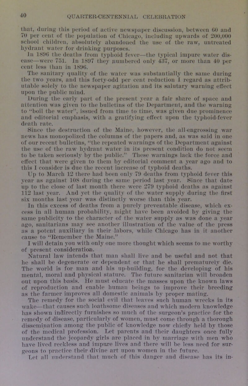 that, (Ini-iiij; iliis period of active iie\vspa[)ei' (lisciiwsioii, IteLween 00 and To i)er cent of the population of Chicaf^o, inclndin}f upwards of 200,000 school children, ahsolutely abandoned the use of the raw, untreated hydrant wat(‘r for drinking purposes. In 1800 the deaths from tyj)hoid fever—the typical iinj)ure water dis- ease—were 751. In 1807 they numbered only 487, or more than 40 per cent less than in 1800. The sanitary (piality of the water was substantially' the same during the two years, and this forty-odd j)er cent reduction I regard as attrib- utable solely to the newspaper agitation and its salutary warning elfect ui)on the public mind. During the early jairt of the ]»resent year a fair share of space and attention was given to the bulletins of the Dei)artment, and the warning to “boil the water”, issued from time to lime, was given due prominence c'lnd editorial eni])hasis, with a gratifying effect upon the typhoid-fever death rate. >8ince the destruction of the Maim*, however, the all-engrossing w’ar news has nionoj)oli7.ed the columns of the papers and, as wuis said in one of onr recent bulletins, “the repeated warnings of the Dejtartment against the use of the raw' hydrant water in its ])resent condition do not seein to be taken seriously by the j)ublic.” These w'arnings lack the force and elfect that were given to them by editorial comment a year ago and to this I consider is due the recent increase of typhoid deaths. Up to March 12 there had been only 7!) deaths from tyj)hoid fever this year as against 108 during the same ]>eriod last year. Since that date 11]) to the close of last month there w'ere 270 tyjihoid deaths as against 112 last year. And yet the quality of the water siqijily during the first six months last year w'as distinctly worse than this year. In this excess of deaths from a ])iirely ])reventable disease, wdiich ex- cess in all human ])robability, might have been avoided by giving the same jniblicity' to the character of the w'ater sii])])ly as w'as done a year ago, sanitarians may see another illustration of the value of the ])ress as a ])otent auxiliary in their labors, while Chicago has in it another cause to “Kemember the .Maine.” I w ill detain you w ith only one more thought which seems to me w'orthy of present consideration. Natural law' intends that man shall live and be useful and not that he sliall be degenerate or dependent or that he shall prematurely die. The w'orld is for man and his u])-building, for the develnjiing of his mental, moral and j)hysical stature. The fiiture sanitarian will broaden out u])on this basis. He must educat<* the masses upon the know'n laws of reproduction and enable human beings to ini])rove their breeding as the farmer improves all domestic animals by proper mating. The remedy for the social evil that leaves sucli human w'i'ecks in its w'ake—that causes such loathsome diseases and w'hich modern knowledge has shown indirectly furnishes so much of the surgeon’s ])ractice for the remedy of disease, ])articularly of w'omen, must come through a thorough dissemination among the public of knowdedge now* chiefly held by those of the inedical profession. Let parents and their daughters once fully understand the jeopardy girls are ]>laced in by marriage with men wdio have lived reckless and impure lives and there will be less need for sur- geons to practice their divine art upon w'omen in fhe future. Let all und(*rstand that much of (his dangei* aud disease has its in-