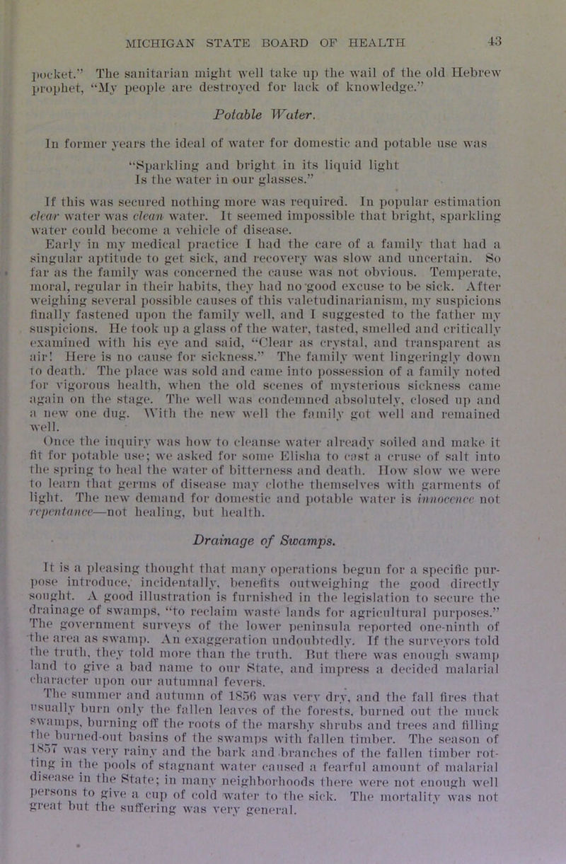 l)t)cket.’’ The sanitarian might well take up the wail of the old Hebrew jirophet, “My people are destroyed for lack of knowledge.” Potable Water, In former years the ideal of wat(;r for domestic and potable use was “Sparkling and bright in its liquid light Is the water in our glasses.” If this was secured nothing more was required. In popular estimation clear water was clean water. It seemed impossible that bright, sparkling water could become a vehicle of disease. Early in my medical practice 1 had the care of a family that had a singular a})titiule to get sick, and recovery was slow and uncertain. So far as the famih’ was concerned the cause was not obvious. Temperate, moral, regular in their habits, they had no‘good excuse to be sick. After weighing several possible causes of this valetudinarianism, my suspicions linally fastened upon the family well, and I suggested to the father my suspicions. He took up a glass of the water, tasted, smelled and critically examined with his eye and said, “Clear as crystal, and transparent as airl Here is no cause for sickness.” The family went lingeringly down TO death. The place was sold and came into possession of a family noted for vigorous health, when the old scenes of mysterious sickness csime again on the stage. The well was condemned absolutely, closed up and a new one dug. \Vith the new well the family got well and remained well. Once the inquiry was how to cleanse water already soiled and make it tit for potable use; we ask(*d for some Elisha to cast a cruse of salt into the spring to heal the water of bitterness and death. How slow we were To learn that germs of disease may clothe themselves with garments of light. The new demand for domestic and potable water is innocence not repentance—not healing, but health. Drainage of Swamps. It is a ])leasing thought that many operations begun for a specific pur- ])ose introduce, incideatally, benefits outweighing the good directly sought. A good illustration is furnished in the legislation to secure the (b'aiiiage of swami)s, “to reclaim waste lands for agricnltui’al y)urposes.” The government surveys of the lower peninsula reported one-ninth of the area as swanq). An exaggeration undoubtedly. If the surveyors told the truth, they told more than the truth. Rut thei’e was enougli swam]) land to give a bad name to our State, and impress a decided malarial character nj)on our autumnal fevers. Ihe summer and autumn of 18.5fi was verv dry, and the fall fires that usually burn only the fallen leaves of the forests, burned out the muck swamps, burning off the roots of the marshy shrubs and trees and filling tlieJ)urned-out basins of the swamps with fallen timbei'. The season of 1K.)7 was A’ery rainy and the bai’k and .branches of the fallen timber rot- ting in file pools of stagnant water caused a fearful amount of malai-ial disease in the State; in many neighborhoods there were not enough well ])eisons to gi^-e a cup of cold water to tlie sick. The mortality was not great but the suffering was very general.