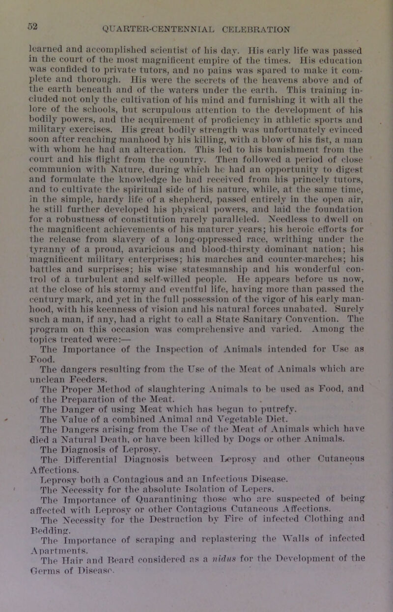 learned and aeconiplislied scientist of his day. His early life was passed in the court of the most niajj^nilicent emj)ire of the times. His education was confided to private tutors, and no pains was sjiared to make it com- plete and thorongln His were the secrets of the heavens above and of the earth beneath and of the waters under the earth. This training in- cluded not only the cultivation of his mind and furnishing it with all the lore of the schools, but scrupulous attention to the (leveloj)ment of his bodily powers, and the accpiirement of ])roticiency in athletic s])orts and military exercises. His great bodily strength was imfortunately evinced soon after reaching manhood by his killing, with a blow of his list, a man with whom he had an altercation. This led to his banishment from the court and his flight from the country. Then followed a ])eriod of close communion with Nature, during which he had an o])]»ortunity to digest and formulate the knowledge he had receiv(>d from his princely tutors, and to cultivate the sj»irit»ial side of his nature, while, at the same time, in the simj)le, hardy life of a shepherd, j>assed entirely in the o]»en air, he still further develo])ed his ])hysical powers, and laid the foundation for a robustness of constitution rarely i)aralleled. Needless to dwell on the magnificent achievements of his maturer years; his heroic elforts for the relea.se from slavery of a long-oppressed race, writhing under the tyranny of a }>rond, avaricious and blood-thirsty dominant nation; his magniticent military enterprises; his marches and counter-marches; his bjittles and sur])rises; his wise statesmanship and his wonderful con- trol of a turbulent and self-willed i)eo])le. He apj)ears before us now, at the close of his stormy and (‘ventful life, having more than ]>assed the century mark, and yet in the full jiossession of the vigor of his early man- hood, with his keenness of vision and his natural forces unabated. Surely such a man, if any, had a right to call a State Sanitary Convention. The jirogram on this occasion was comprehensive and varied. Among the topics treated wore:— The Importance of the Inspection of Animals intemled for Use as Food. The dangers resulting from the Use of the Meat of Animals which are unclean Feeders. The Proper Method of slaughtering Animals to be used as Food, and of the Pre])aration of the !Meat. The Danger of using ]Meat which has begun to ])utrefy. The Value of a combined Animal and Vegetable Diet, The Dangers arising from the Use of the Meat of Animals which have died a Natural Death, or have been killed by Dogs or other Animals. The Diagnosis of Leprosy. The Differential Diagnosis between D‘])rosy ami other Cutaneous Affections. Leprosy both a Contagious and an Infectious Disease, The Necessity for the absolute Isolation of Lc])ers. The Im])ortance of Quarantining those who are suspected of l)eing affected with Lc])rosy or other Contagious Cutaneous Affections. The Necessity for the Destruction by Fire of infected Clothing and p.edding. The Importance of scraping and re]dastering the Walls of infected A i^artmenf s. The Hair and Heard considered as a vidiis for the Develo]»ment of the Oerms of Disease.