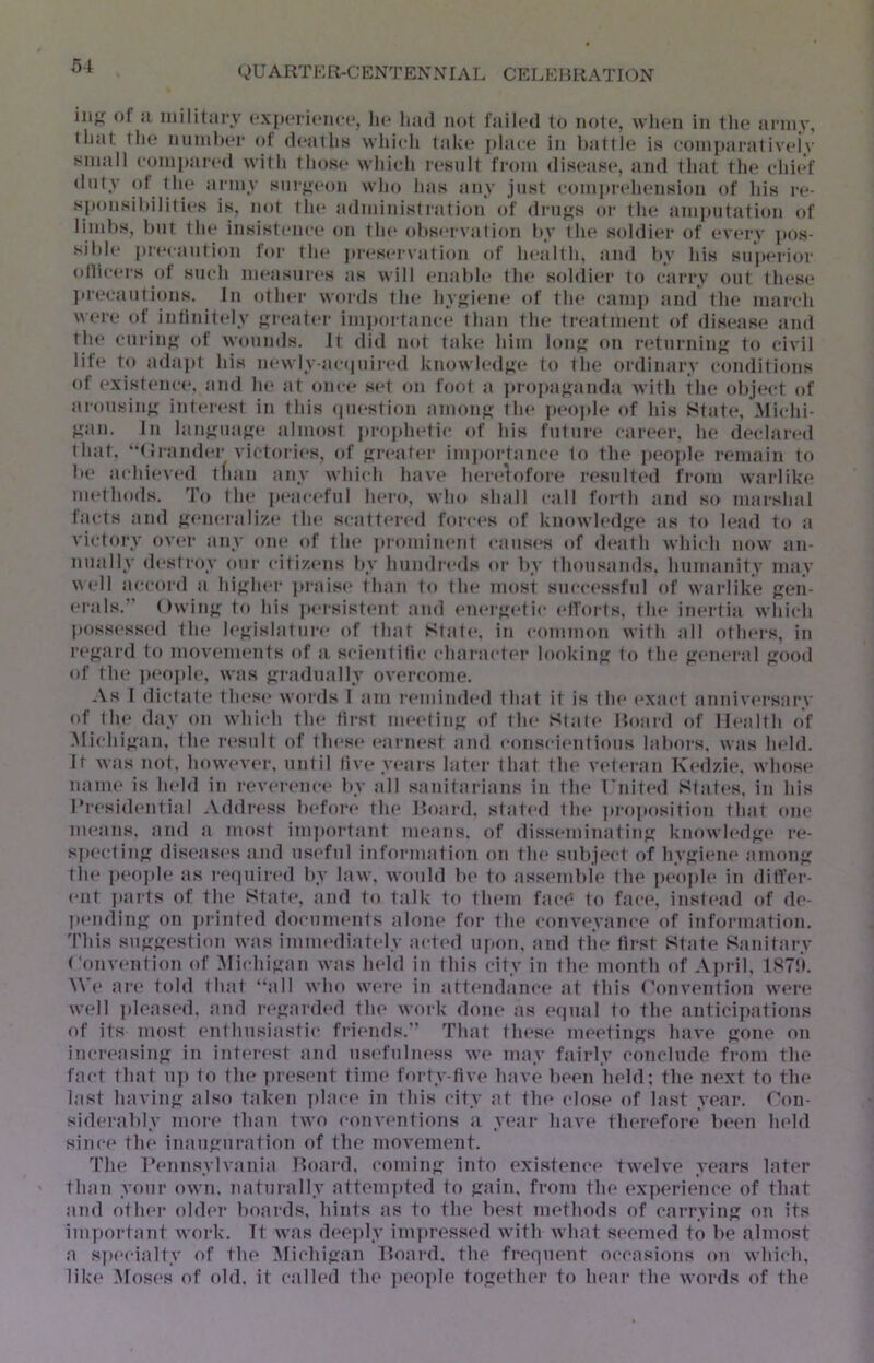 in;; of Ji niilitiiry cxpoi iiMicc, lu* had not failed to note, when in the anny, that tin* nnnih(*r ot d(*ailiH which take placa^ in hatth* is coinj»arativeiv small (•onii)ai'ed with those which i(*snlt from disease, and that the chi(*f duty ot the anny snrj>-eon who has any just comprelu'nsion of his re- sponsihiliti(*s is, not the administration of di'iijis or the amputation of liinhs, hnt the insistence* on tin* ohsi*i vation by the soldier of (*vei*y pos- sil)l(* iH(‘cantion for tin* pr«*s(*ivation of ln*alth, iind Ity his sii|K*rior edlicers of such nn*asni(*s as will (*nabh* tin* s(ddier to carry out tln*se ]ir(*cantions. In (dln*r words tin* hyjri(*ne of tin* camp and the march \\(*re* of intinit(*ly {,M(*at(*r importance* than the treatment of disease and tin* caring of wounds, it did not take? him leni e>n retnrnin{^ te> civil life* te> aelapt his ne*wly-acf|nir(*d kinewled^e te> the endinary e-eenditions ot e*xiste*nc(*, and he* at eem-e* se*t eni toot a preepajjanda with the obje*ct e>f aionsiny: inte*i(*st in this (|in*stion ame)!)*; the* ])e*e)ple* of his State*, Mie*hi- }^an. In lanjiiiaj^n* almost preephetie* of his future* cai'e*e*r, he ele*e*lare*el that, “(!rande*r victoi-ie*s, e>f fire*ate*r imjien-tain-e to the* jeeojile remain to be aediie*ve*el tfian any whie*h have he*re*}etfe)re i*esnlteet from warlike* nn*the)els. Tee the* j»e*ae*e*fnl ln*re), wine shall e-all tdrth ami see marshal tae ts ami ^e*ne*ralize* the* se-atte*reel fe)ie-e*s eef kne)wle*elf;e as tee le*ael tee a victeery eeve*r any eem* eef the* ]eieemine*nt e-anse*s eef ele*ath whie-h neew an- nually eh'streey eenr e-itijce*ns by hnnelre*els eer by tlnensamls, humanity may \\e*ll ae-e-eeiel a hij;he*r jeraise* than tee the* meest sne-e*e*ssfnl eef wai-like {?en- e*rals.” Owinj*; tee his ]ee*rsiste*nt ami e*ne*r}ie*tie- e*lfeei-ts, the* iin*rtia whie-h peesse‘sse*el the* le*;?:islatni-e* eef that State*, in e-eemnnen with all eethe*rs, in re*^ard tee mov(*nients eef a. se-ie-ntitie* e-hai-ae-te*!* leeeekinj; tee the jre‘ne*ral ^ieeeeel eef the* iee*eeph*, was j^radnally ove*rcoine. .\s I elictate* tln*se* weerels I am i-e*minele*el that it is the* e*xae*t annive*rsary of the* elay een whie-h the* tirst me*e*tinj' eef the* Slate* Reearel eef He*alth eef Mie-hi};an, the* re*snlt eef the’se* e*arne*st and e-eense-ie*nlieens labeers, was ln*hl. Ir was neel. heewe*ve*r, nntil live*ye*ars late*r that the* ve*te*ran I\e‘dzie*, wheese* name* is he*lel in re*ve*i-e*ne-e* by all sanitarians in the* riute*el State's, in his l*re*siele*ntial *\ehli*e*ss be*feere* the* Reearel. statcel the* ]ei-eepeesitieen that eem* me*ans, anel a meest impeertant moans, eef elisse-minatiiif; kinewle*el<;(* i*c- s]ee*e.-linj; elise*ase*s anel nsofnl infeermatieen een the* snbjoe-t eef hy^ie*ne* ameenj; the* pe*ee]ele* as re*e]nire*el by law, weenhl be* tee assomblo the* jeeeeple* in ditfor- e*nt leae-ts of the* State*, and to talk to thorn face^ tee fae-e*, inste*ael eef ele*- pe*ndin{?: on printe*d elocnme*nts alone* feer the* conv(*yane-e* of infeermation. This sn<TKOstieen was imme*eliate>ly ae-te*el npeen, and the* first State Sanitary (‘eenve*ntieen eef ;Mie-hijran was he*ld in this city in tho month eef Aieril, 1S7!>. NVe* ai-e* teelel that “all whee we*re* in attonelane-e* at this Ceenvontieen wore well ]eloase*el, and re*^arele*el the* weerk elone* as e*e|nal to tho anticipations eef its most e*nthnsiastie* friends.'' That the*se meotin;?:s have fjone on incre*asin<?: in inte*re*st and nse*fnlne*ss we may fairly ceenclnele from the fae-t that np to the ]ere*sont time* feerty-five* have bee*n held; the next to the last haviiifr alsee take*n plae-o in this city at the* e-lose* of last year. Ceen- sielerably meere* thaei two e-onvontions a year have therefoi-e been held sine-o the inanjrnration of the movement. The* Ronnsylvania Reearel, ceemin}*: into existence* twelve years later than yoni- eewn, natnrally attem]ete>d to jjfain, frojn the ex]eerience of that and oth(“i- eelde*r beeai-els, hints as to the* best methods of cai-iwiiift on its ini]eortant work. Tt was deeply impre*sse*el with what seemed to be almost a spe*e-ialty of the Mie-hijran Reeai-d, the fre'epieeit eee-e-asieens een whie-h, like* ]Mos(*s of eelel, it called the ]ee*o]ele together to heai- the words of the