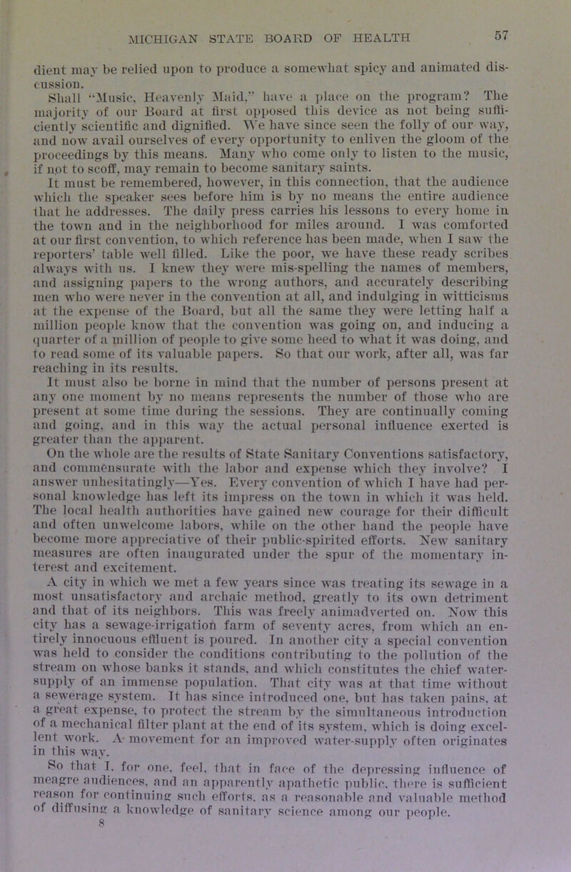 dient ma}' be relied upon to produce a somewbat spicy and animated dis- cussion. Shall “Music, Heavenly 3Iaid,” have a ])lace on the program? The majority of our Board at first opposed this device as not being suffi- ciently scientific and dignified. We have since seen the folly of our way, and now avail ourselves of every opportunity to enliven the gloom of the proceedings by this means. Many who come only to listen to the mmsic, if not to scoff, may remain to become sanitary saints. It must be remembered, however, in this connection, that the audience which the speaker sees before him is by no means the entire audience that he addresses. The daily press carries his lessons to every home in the town and in the neighborhood for miles around. I was comforted at our first convention, to which reference has been made, when I saw the reporters’ table well filled. Like the poor, we have these ready scribes always with us. I knew they were mis-spelling the names of members, and assigning jiapers to the wrong authors, and accurately describing men who were never in the convention at all, and indulging in witticisms at the expense of the Board, but all the same they were letting half a million people know that the convention was going on, and inducing a quarter of a million of people to give some heed to what it was doing, and to read some of its valuable papers. 8o that our work, after all, was far reaching in its results. It must also be borne in mind that the number of persons present at any one moment by no means represents the number of those who are present at some time during the sessions. They are continually coming and going, and in this way the actual personal iufiuence exerted is greater than the api)arent. On the whole are the results of State Sanitary Conventions satisfactory, and commensurate with the labor and expense wdiich they involve? I answer unhesitatingly—Yes. Every convention of which I have had per- sonal knowledge has left its imi)ress on the town in which it was held. The local health authorities have gained new courage for their difficult and often unwelcome labors, Avhile on the other hand the people have become more appreciative of their xjublic-spirited efforts. New sanitary measures are often inaugurated under the spur of the momentary in- terest and excitement. A city in which we met a few years since Avas treating its seAvage in a most unsatisfactory and archaic method, greatly to its oavii detriment and that of its neighbors. This Avas freely animadverted on. Now this city has a sewage-irrigation farm of seA’enty acres, from Avhich an en- tirely innocuous effluent is poured. In another city a special convention was held to consider the conditions contributing to the pollution of the stream on whose banks it stands, and Avhich constitutes the chief Av’ater- supply of an immense population. That city was at that time without a sewerage system. It has since introduced one, but has taken pains, at a great expense, to protect the stream by the simultaneous introduction of a mechanical filter plant at the end of its system, which is doing excel- lent work. A movement for an improved Avater-supph' often originates in this way. So that I. for one. feel, that in face of the depressing influence of meagre audiences, and an apparently apathetic public, there is sufficient reason for continuinc: such efforts, as a reasonable and valuable method of diffusiTm a knoAA’ledge of sanitarA' science among our i)eople. 8