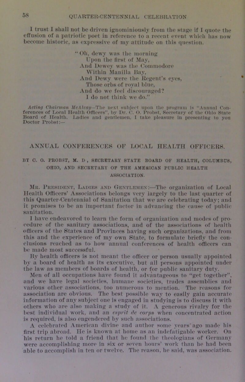 I trust I shall not be driven ignoniiniously from the slajje if I quote the ell'usiou of a i»atriotic i>oet in reference to Ji recent event which has now become historic, as exi»r(‘ssive of my attitude on this (piestion. “Oh, dewy was the moniin^ Upon the first of May, And Dewey was the (,'ommodore ^^'ithin Manill.-i Bay, And Dewy were the Keffent’s eyes. Those orbs of royal him*, ,\nd do we feel disconra}ted? I do not think we do.” Acting Chainiiaii McMrag—Tho ne.\t subjeet upon tlio projrnim is “Aumuil C’on- ferencos of Local Health Ottioers, by Di-. O. Probst, Secretary of the (Hilo Stale Board of Health. Ladies and trentleineii. I take pleasure in presenting to yon Doctor Probst:— ANNUAL CONFERENCES OF LOCAL IIEALTH OFFICERS. BY 0. 0. PROBST, M. D , SECRETARY STATE BOARD OF HEALTH, COLUMBUS, OHIO, AND SECRETARY OF THE AMERICAN PUBLIC HEALTH ASSOCIATION. ]\Iu. l*RESiL)E.\T, Ladies and Oe.ntlemen:—The orjianizsition of Local Health Olticers’ Associations belongs very hirgelj' to the last (piarter of this Quarter-Centennial of Sanitation that we art? celebrating today; and it promises to be an imiiortant f.ictor in sidvancing I lie cause of public sanitation. I have endeavored to learn the form of orgtinization tind modes of jiro- cedure of the sanitary associations, and of the assocititions of hettlth otlicers of the States and I’rovinces having such orgtinizatious, Jind from this and the experience of my own State, to formulate briefly the con- clusions retiched as to how annual conferences of health ollicei*s can be made most successful. By health officers is not meant the officer or person usually appointed by a board of health as its executive, but all persons appointed under the law as members of boards of health, or for ])ublic sanitary duty. Men of all occupjitions have found it advantageous to “get together”, and we have legal societies, humane societies, trades assemblit^s and various other tissociations, too numerous to mention. The reasons for association are obvious. The best jiossible way to easily gain accurate information of any subject one is engaged in studying is to discuss it with others who are also making a study of it. A generous rivalry for the best individmil work, tind tin esprit do corps when concentrated action is required, is also engendered by such tissociations. A celebrated American divine and author some years’ago made his first trip abroad. He is known at home as an indefatigtible worker. On his return he told a friend that he found the theologians of Germany were accomplishing more in six or seven hours’ work than he had been able to accomplish in ten or twelve. The reason, he said, was association.