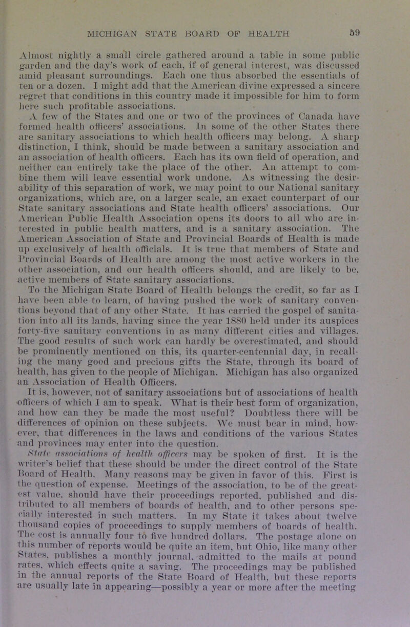 Almost nightly a small circle gathered around a table in some ])ublic garden and the day's work of each, if of general interest, was discussed amid pleasant surroundings. Each one thus absorbed the essentials of ten or a dozen. I might add that the American divine expressed a sincere regret that conditions in this countiy^ made it impossible for him to form here such profitable associations. A few of the States and one or two of the provinces of Canada have formed health officers’ associations. In some of the other States there are .sanitary associations to which health officers may belong. A sharp distinction, I think, should be made between a sanitary association and an association of health officers. Each has its own field of operation, and neither can entirely take the place of the other. An attempt to com- bine them will leave essential work undone. As Avitnessing the desir- ability of this separation of Avork, we may point to our National sanitary organizations, which are, on a larger scale, an exact counterpart of our ►State sanitary associations and State health officers’ associations. Our American Public Health Association opens its doors to all Avho are in- terested in imblic health matters, and is a sanitary association. The .^.merican Association of State and Provincial Boards of Health is made up exclusively of health officials. It is true that members of State and Provincial Boards of Health are among the most active Avorkers in the other association, and our health officers should, and are likely to be, active members of State sanitary associations. To the Michigan State Board of Health belongs the credit, so far as I have been able to learn, of having ])iislu‘d the Avork of sanitary conven- tions beyond that of any other State. It has carried the gospel of sanita- tion into all its lands, haA'ing since the year 1S80 held under its auspices forty-five sanitary conventions in as many different cities and villages. The good results of such work can hardly be overestimated, and should be prominently mentioned on this, its quarter-centennial day, in recall- ing the many good and precious gifts the State, through its board of health, has given to the people of Michigan. Michigan has also organized an Association of Health Officers. It is. hoAvever, not of sanitary associations but of associations of health officers of AAdiich I am to speak. What is their best form of organization, and hoAv can they be made the most useful? Doubtless there Avill be differences of opinion on these subjects. We must bear in mind, hoAv- oA’er, that differences in the laws and conditions of the various Rtates and proA'inces may enter into the question. Stdtr aftftoriatirnis of health officers may be spoken of first. It is the Avriter’s belief that these should be under fhe direct control of the State Board of Health. ^lany reasons may be given in faA'or of this. First is the question of ex])ense. ^leetings of the association, to be of the great- t‘st value, should haA'e their ])roceedings reported, published and dis- Iribnted to all members of boards of health, and to other ]iersons spe- cially interested in such matters. In my State it takes about twelve thousand copies of proceedings to supply members of boards of health. The cost is annually four to flA’e hundred dollars. The postage alone on this number of reports Avould be quite an item, but Ohio, like many other States, publishes a monthly journal, admitted to the mails at pound rates. Avhich effects quite a saving. The proceedings may be ])ublished in the annual reports of the State Board of Health, but these reports are usually late in appearing—possibly a year or more after the meeting