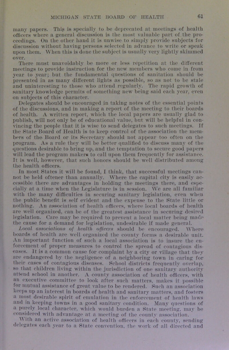 many papers. This is special!}^ to be deprecated at meetings of health officers where a general discussion is the most valuable part of the pro- ceedings. On the other hand it is umvise to simply ])rovide subjects for discussion Avithout having persons selected in advance to write or speak upon them. When this is done the subject is usually very lightly skimmed over. There must unavoidably be more or less repetition at the different meetings to provide instruction for the new members who come in from year to year; but the fundamental questions of sanitation should be presented in as main’ different lights as possible, so as not to be stale and uninteresting to those who attend regularly. The rapid growth of sanitary knowledge permits of something new being said each year, even on subjects of this character. Delegates should be encouraged in taking notes of the essential points of the discussions, and in making a report of the meeting to their boards of health. A written report, which the local papers are usualh glad to publish, will not only be of educational value, l)ut will be helpful in con- vincing the people that it is wise to send delegates to such meetings. If the State Board of Health is to keep control of the association the mem- bers of the Board or its Secretary should not appear too often on the program. As a rule they will be better qualified to discuss many of the questions desirable to bring uj), and the temptation to secure good pai)ers will lead the program makers to call upon them frequently for assistance. It is well, lioweA'er, that such honors should be Avell distributed among the health officers. In most States it Avill be found, I think, that successful meetings can- not be held oftener than annually. Where the capital city is easily ac- cessible there are advantages in holding the meetings there, and es])e- cially at a time when the Legislature is in session. We are all familiar with the many difficulties in securing sanitary legislation, even when the public benefit is self evident and the expcmse to the State little or nothing. An association of health officers, when' local boards of health are well organized, can be of the gi-eatest assistance' in securing desin'd legislation. Care may be required to prevent a local matter being made the cause for a demand for legislation, undesirable if made general. Looal (Ussociatiaii» of hvaJth offi(vrf< should be encouraged. Where boards of health are Avell organized the county forms a desirable unit. An important function of such a local association is to insure the en- forcement of proper measures to control the spi'ead of contagious dis- eases. It is a common cause for coin])laint by a city or village that they are endangered by the negligence of a neighboring town in caring for their cases of contagious diseases. School districts frequenth overlaj), so that children living within the jurisdiction of one sanitary authority attend school in another. A county association of health officers, Avith an execiitiA'e committee to look after such matters, makes it ])ossible for mutual assistance of great A'alue to be rendered. Such an association kee])s up an interest in boards of health and sanitary matters, and fosters a most desirable spirit of emulation in the enfoi'cement of health laAvs and in keeping towns in a good sanitary condition. Many questions of a purely local character, Avliich Avould burden a State meeting, may be i!onsidered Avith advantage at a meeting of the county association. M ith an active association of health officers in each county, sending delegates each year to a State convention, the Avork of all directed and