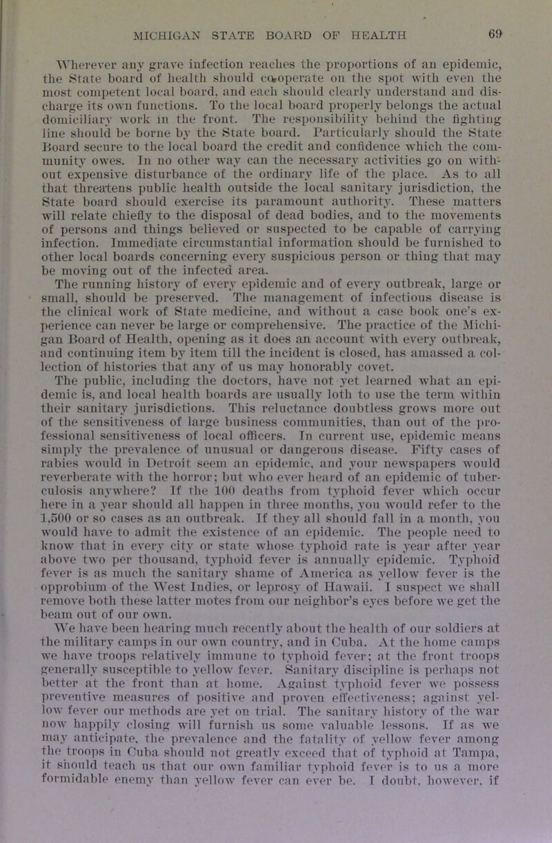 ^^'herever any grave infection readies the proportions of an epidemic, the State board of iiealth slionld coroperate on the spot with even the most competent local board, and each should clearly understand and dis- charge its own functions. To the local board jiroperlj belongs the actual domiciliary work in the front. The responsibility behind the tighting line should be borne b^' the State board. Particularly should the State Board secure to the local board the credit and confidence which the com- munity owes. In no other way can the necessary activities go on with- out expensive disturbance of the ordinary life of the place. As to all that threatens public health outside the local sanitary jurisdiction, the State board should exercise its paramount authority. These matters will relate chiefly to the disposal of dead bodies, and to the movements of persons and things believed or suspected to be capable of carrying infection. Immediate circumstantial information should be furnished to other local boards concerning eveiw suspicious person or thing that may be moving out of the infected area. The running history of every epidemic and of every outbreak, large or small, should be preserved. The management of infectious disease is the clinical work of State medicine, and without a case book one’s ex- perience can never be large or comijrehensive. The practice of the Michi- gan Board of Health, opening as it does an account Avith evei\y outbreak, and continuing item by item till the incident is closed, has amassed a col- lection of histories that any of us may honorably coA^et. The public, including the doctors, have not yet learned Avhat an epi- demic is, and local health boards are usually loth to use the term within their sanitary jurisdictions. This reluctance doubtless groAvs more out of the sensitiveness of large business communities, than out of the ]tro- fessional sensitiveness of local officers. In current use, epidemic means sim{)ly the prevalence of unusual or dangerous disease. Fifty cases of rabies Avould in Detroit seem an eiiidemic, and your newspapers would reverberate Avith the horror; but Avho ever heard of an epidemic of tuber- culosis anywhere? If the 100 deaths from typhoid fever Avhich occur here in a year should all hap])en in three months, you would refer to the 1,500 or so cases as an outbreak. If they all should fall in a month, you would have to admit the existence of an epidemic. The people need to know that in eA'ery city or state whose typhoid rate is year after year aboA’e tAvo per thousand, typhoid feA'er is annually epidemic. Typhoid fcA^er is as much the sanitary shame of America as yellow feA^er is the o])probium of the West Indies, or leprosy of HaAvaii. I suspect we shall remove both these latter motes from our neighbor’s eyes before Ave get the beam out of our own. We have been hearing much recently about the health of our soldiers at the military camps in our OAvn country, and in Cuba. At the home camps we have troops relatively immune to typhoid fever; at the front troops generally susceptible to yellow feA'cr. Sanitary discipline is perhaps not better at the front than at b.ome. Against typhoid fcA’cr Ave possess T)reventive measures of positiA'e and proven effectiveness; against yel- low fever our methods are yet on trial. The sanitary history of the war noAV happily closing will furnish us some A’aluable lessons. If as Ave may anticipate, the prevalence and the fatality of yellow fever among the troops in Cuba should not greatly exceed tliat of typhoid at Tampa, it slionld teach ns that our oavu familiar typhoid fcA'cr is to us a more formidable enemy than yelloAV fever can ever be. I donbt, hoAveA’cr, if