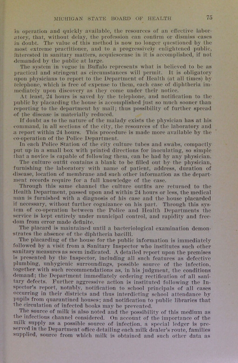 3n oj)enitioii and quic-kly available, the resources of an ell'ective labor- ;iIory, that, without delay, the profession can contirni or dismiss cases in doubt. The value of this method is now no longer (piestioned by the most extreme i)ractitioner, and to a i>rogressivel>y enlightened public, interested in sanitary matters, acquiescense in it is accomplished, if not <lenianded by the }»ublic at large. The system in vogue in Buffalo represents what is believed to be as j>ractical and stringent as circumstances will iiermit. It is obligatory upon physicians to report to the Department of Health (at all times) by telephone, which is free of exjtense to them, each case of diphtheria im- mediately ui)on discovery as they come under their notice. At least, 24 hours is saved by the telephone, and notification to the ]>ublic by i)lacarding the house is accomplished just so much sooner than reporting to the dej)artment by mail; thus possibility of further spread of the disease is materially reduced. If doubt as to the nature of the malady exists the ])hysician has at his <-ommand, in all sections of the city, the resources of the laboratory and <1 rei)ort within 24 hours. This ]>rocedure is made more available by the <‘o-operation of the l*olice Department. In each I’olice Station of the city culture tubes and swabs, compactly ])ut up in a small box with ])rinted directions for inoculating, so simple that a novice is capable of following them, can be had by any physician. The culture outfit contains a blank to be filled out by the physician, furnishing the laboratoi’y with name of patient, address, duration of <liscase, location of membrane and such other information as the depart- ment records require for a full knowledge of the case. Through this same channel the culture outfits are returned to the Health Department, ]>assed upon and within 24 hours or less, the medical man is furnished with a diagnosis of his case and the house placarded if necessary, without further cognizance on his ]»art. Through this sys- tem of co-o])oration between the I’olice and Health Departments the service is kept entirely under municipal control, and rapidity and free- dom from error made definite. The placai'd is maintained until a bacteriological examination demon- strates the absence of the diphtheria bacilli. The placarding of the house for the public information is immediately followed by a visit from a Sanitary Inspector who institutes such other sanitary measures as seem indicated. A detailed report upon the premises is presented by the Inspector, including all such features as defective ])lumbing, unhygienic surroundings, possible source of the infection, together with such recommendations as, in his judgment, the conditions demand; the Department immediately ordering rectification of all sani- tary defects. Further aggressive action is instituted following the In- spector’s report, notably, notification to school principals of all cases occurring in their districts and thus interdicting school attendance by ])upils from quarantined houses; and notification to public libraries that the circulation of infected books may be prevented. The source of milk is also noted and the possibility of this medium as the infectious channel considered. On account of the importance of the milk supply as a possible source of infection, a special ledger is pre- served in the Department office detailing each milk dealer’s route, families supplied, source from which milk is obtained and such other data as