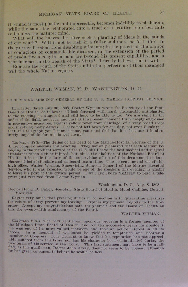 the mind is most plastic and impressible, becomes indelibly fixed therein, while the same fact elaborated into a tract or a treatise too often fails to impress the maturer mind. What will the harvest be after such a ])lantinj? of ideas in the minds of our youth? Will it not be rich in a fuller and more perfect life? In the fjreiiter freedom from disabling ailments; in the j)ractical elimination of contaj?ious or communicable diseases; in the extension of the period of productive strength in man far beyond his present capability, and a vast increase in the wealth of the State? I firmly believe that it will. Educate the youth of the State and in the perfection of their manhood will the whole Nation rejoice. WALTER ^\■Y^rAN, M. D., WASHINGTON, D. C. SCPEKVTSING SUHGEOX GEXEK.VL OF THE L'. S. AMARINE HOSPITAL SERVICE. Ill a letter dated July 30, 1898, Doctor Wyman wrote the Secretary of the State Board of Health, as follows: “I look forward with much pleasurable anticipatiou to the meeting on August 9 and still hope to be able to go. AVe are right in the midst of the fight, however, and just at the present moment I am deeply engrossed in preventive measures, against yellow fever from Santiago, of a very broad scope and involving many details. I have not left town for one day, not even Sunday; so that, if I telegraph you I cannot come, you must feel that it is because it is abso- lutely impossible for me to get away.” Chairman Wells—The duties of the head of the Marine-Hospital Service of the I'. S. are complex, onerous and exacting. They not only demand that each seaman be- longing to the merchant service of the U. S. shall have the best medical and surgical attendance when sick or injured, but, since the abolition of the National Board of Health, it is made the duty of the supervising officer of this department to have ■charge of both interstate and seaboard quarantine. The present incumbent of this high ofiice, Walter AA'yman, Supervising Surgeon General of the Marine Hospital Service, who it was expected would be one of the speakers this evening, is unable to leave his post at this critical period. I Avill ask Judge McAlvay to read a tele- gram just received from Doctor Wyman. Washington, D. C., Aug. 8, 1898. Doctor Henry B. Baker, Secretary State Board of Health, Hotel Cadillac, Detroit, Michigan: Regret very much that pressing duties in connection with quarantine measures for return of army prevent‘mj- leaving. Express my personal regrets to the Gov- ernor. Accept my congratulations both for yourself and the Board of Health on this the twenty-fifth anniversary of the Board. WALTER AVYMAN. Chairman Wells—The next gentleman upon our program is a former member of the Michigan State Board of Health, and for ten successive years its president. He was one of its most valued members, and took an active Interest in all its labors. In a moment of weakness he yielded to temptation and became a member of Congress. It is pleasant to know that his reputation has not appreci- ably suffered from this lapse, nor has his character been contaminated during the two terms of his service in that body. This last statement may have to be quali- fied, as this gentleman. Doctor .John Avery, does not seem to be present, although he had given us reason to believe he would be here.