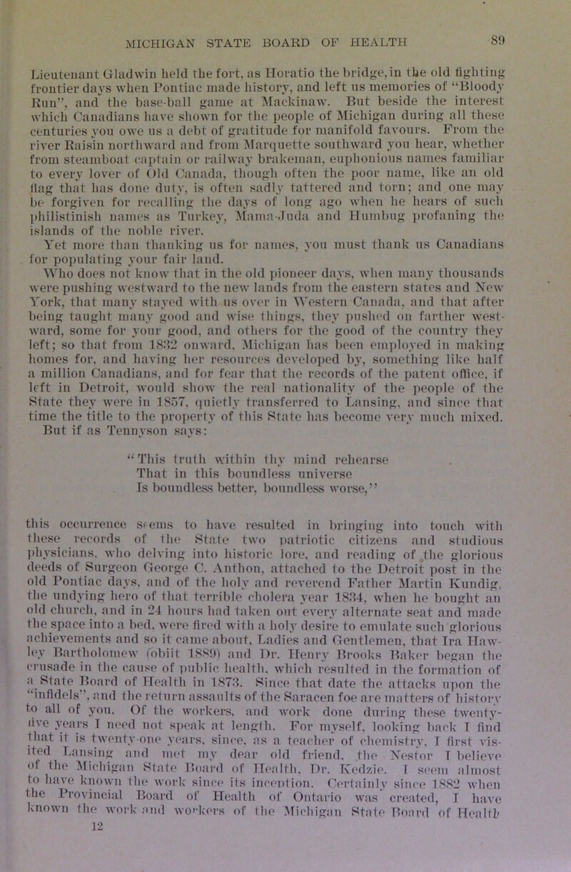 8!) Lieuteuaiit Gladwin held the fort, as Horatio the bridge,in the old fighting frontier days when Pontiac made history, and left us memories of “Bloody Kun”, and the base-ball game at Mackinaw. But beside the interest which Canadians have shown for the people of Jfichigan during all these centuries you owe us a debt of gratitude tor manifold favours. From the river Raisin northward and from Marquette southward you hear, whether from steamboat captain or railwa}’ brakeman, euphonious names familiar to every lover of Old Canada, though often the poor name, like an old llag that has done duty, is often sadly tattered and torn; and one may be forgiven for recalling the days of long ago when he hears of such philistinish names as Turkey, Mama-Juda and Humbug profaning the islands of the noble river. Yet more than thanking us for names, you must thank us Canadians for populating your fair land. Who does not know that in the old pioneer days, when many thousands were pushing westward to the new lands from the eastern states and New York, that many stayed with us over in Western Canada, and that after being taught many good and wise things, they pushed on farther west- ward, some for your good, and others for the good of the country the}' left; so that from 1882 onward, ^lichigan has l)een eni])loyed in making homes for, and having her resources developed by, something like half a million Canadians, and for fear that the records of the patent office, if left in Detroit, would show the real nationality of the people of the State they were in ISoT, ipiietly transferred to Lansing, and since that time the title to the ])ro])erty of this State has become very much mixed. But if as Tennyson says: “This truth within thy mind rehearse That in this boundless universe Is boundless better, bouiulless worse,” this occuri'ence Sfems to have resulted in bringing into touch with lliese records of the State two patriotic citizens and studious ])hysicians. who delving into historic lore, and reading of the glorious deeds of Surgeon George C. Anthon, attached to the Detroit post in the old Pontiac days, and of the holy and reverend Father Martin Kundig, the undying hero of that terrible cholera year 1884, when he bought au old church, and in 24 hours had taken o)it every alternate seat and made the space into a bed, were fired with a holy desire to emulate such glorious achievements and so it came about. Ladies and Gentlemen, that Ira Haw- ley Bartholomew tobiit 188!)) and Dr. Henry Brooks Baker began the crusade in the cause of public health, which resulted in the formation of a State Board of Health in 187.8. Since that date the attacks upon the “infidels”, and the return assaults of the Saracen foe ai e matters of history to all of you. Of the workers, and work done during these twenty- live years I need not s]>eak at length. For myself, looking back I find Hiat it is twenty one y<‘ars, since, .as <a teacher of chemistry. I first A’is- ited Lansing and met my dear old friend, the Nestor T belieA'e of the Michigan Slate Board of Health, Dr. Kedzie. to have known the work since its inception. Certainly the Provincial Board of Health of Ontario was known the work and wo'’kers of the Michigan State 12 T seem almost since 1882 Avhen created, I h.ave Board of Health