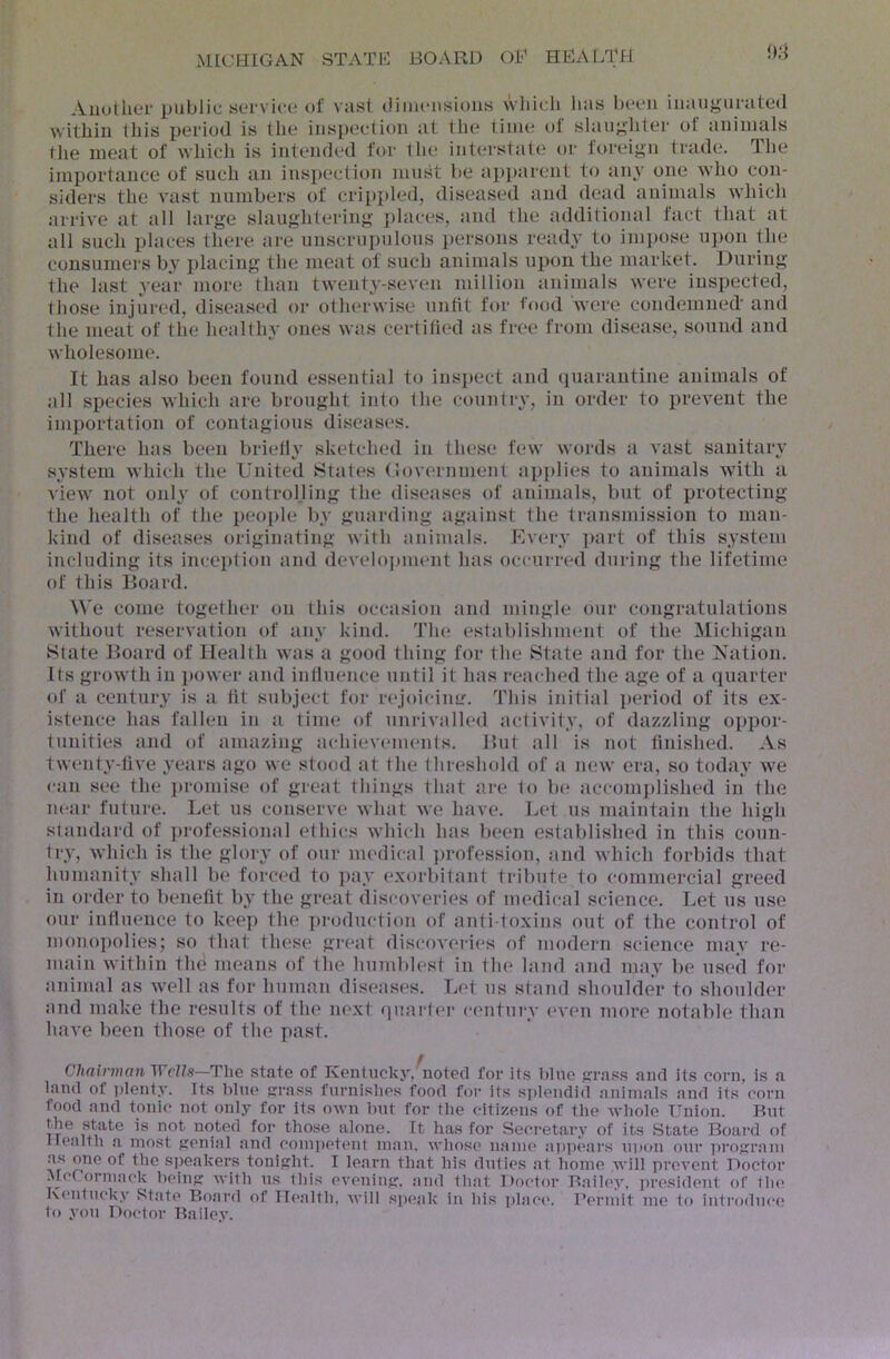 i)8 Auutlior public sei-vict! of vast (.iimcnsious wliicli lias boon iiiaiigurated within Ibis period is the inspection at the time of slaughter of animals the meat of which is intended for the interstate or foreign trade. The importance of such an insiiection must be apparent to any one who con- siders the vast numbers of crippled, diseased and dead animals which arrive at all large slaughtering places, and the additional fact that at all such places there are unscrupulous persons ready to inqiose upon the cousumei's by placing the meat of such animals upon the market. During the last year more than twenty-seven million animals were inspected, those injured, diseased or otherwise untit for food Avere condemned' and the meat of the healthy ones was certified as free from disease, sound and wholesome. It has also been found essential to inspect and quarantine animals of all species which are brought into the country, in order to preA'ent the importation of contagious diseases. There has been briefly sketched in these few words a vast sanitary system which the United States (lovernment applies to animals with a vicAV not only of control.ling the diseases of animals, but of protecting the health of the peo{)le by guarding against the transmission to man- kind of diseases originating with animals. Every ]>art of this system including its inception and develo])ment has occurred dui'ing the lifetime of this Board. We come together on this occasion and mingle our congratulations without reservation of any kind. The establislnnent of the Michigan State Board of Health was a good thing for the State and for the Jsation. Its growth in })ower and influence until it has reached the age of a quarter of a century is a tit subject for rejoicimr. This initial ]»eriod of its ex- istence has fallen in a time of unrivalled activity, of dazzling oppor- tunities and of amazing achiev(unenfs. But all is not finished. As twenty-live years ago we stood at the threshold of a new era, so today Ave can see the })romise of great things that are to lx* accomplished in the near future. Let us conserve Avhat Ave have. Let us maintain the high standard of ])i'ofessional ethics Avhich has been established in this coun- try, Avhich is the glory of our medical ])rofession, and Avhich forbids that humanity shall be forced to ])ay exorbitant ti-ibiite to commercial greed in order to benefit by the great discoveries of medical science. Let us use our influence to keep the ])roduction of anti toxins out of the control of niono])olies; so that these great discoA'ories of modern science may re- main Avithin the means of the humblest in the land and may be used for animal as Avell as for human diseases. Let ns stand shoulder to shoulder and make the results of the next quarter c('ntui'y (*A'en more notable than haA'e been those of the past. Chninjwn Wells—The state of Kentucky,^notecl for its blue jjrass aiul its corn, is a land ot i)lentA’. Its blue jjrass furntslies food foi' its s])lendid animals and its corn food and tonic not only for its own but for tlie citizens of the Avhole Union. But the state is not noted for those alone. It has for Secretary of its State Board of Healtli a most {lenial and competent man. wliose name a))pears upon our ])roKram as one of the speakers tonipht. I learn that his duties at home Avill proA’ont Doctor Alcrormack beinp with ns this CA'cniiip. and that Doctor Bailey, president of tlx* Kentuck.v State Board of II(>alth, will s])(*ak in bis j)lac('. Uermit me to introduce* to yon Doctor Bailey.