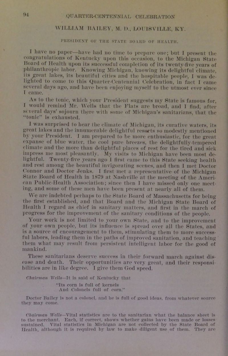 <,>UARTKR-('KNTKNNIAL ClCr.KBRATION \VII>LIA-\1 RA1M-:V. M. |).. LOl ISVII.LK, KY. l’Ki;.SI l)i;XT Ol’ I'llK STATK UU AUI* Ol’ IIKAI/ni. 1 luivc no j)a])oi'—liave liad no time to prejtaie one; bat I present the eonj^i'atnlations of Kentneky ii])on this occasion, to the Michigan State Hoard ot Ilealtli uj)on its sncc(‘ssful eonijdelion of its twent^’-tive years of l)hilan1hroj)ic labor. Jvnowing .Micliigan, knowing its delightful climate, its great lakes, its beautiful cities and the hospitable people, I was de- lighted to come to this (2uarter-(.’entennial (’(debration, in fact I came several days ago, and have been enjoying myself to the utmost ever since I caiiK*. As to the tonic, which your rresid(‘iit sugg('sts my State is famous for, I would remind .Mr. \V(dls that the Flats are broad, and 1 tind, after several days’ sojourn thei'e with some (d‘ .Michigan’s sanitarians, that the “tonic is e.\haust.e<l. I was siiri>rised to ht‘ar the climate* of .Michigan, its curative watei's, its great lakes and the innumerable (h'lightful r(*s<wts so mo(h*stly mentioned by your l‘resid(*nt. I am pr(*par(*d to be more enthusiastic, for the gi'eat e.\j)ans(* of blue water, the (tool pure breey.es, the delightfully-tempered climate* and the more; than delightful jdaces of r(*st for the tired and sick impress nu* most jdeasantly. .M\ visits to .Michigan have b(*en most de- lightful. Tw(*nty-tive years ago I tirst caim* to this State seeking health and rest among the b(*aiitiful invigorating scenes, and th(*n I iu(*t Doctor (’onnor and Doctoi- denks. I first im*t a r(*]U‘(*sentativ(* of tin* .Michigan State Hoard of II(*alth in 1S7!) at A'ashville at the m(*eting of the .Ameri- can Public-Health Association; since* then I have* misse*d only one ni(.*et- ing, and some of these me*n have* be*en pre*sent at nearly jill of them. \\ e are indebted j>e*i haps to the State Hoaiel of .Massachusetts for being the* tirst establishe*d, and that Hoarel and the .Michigan State Hoard of Health I regard as chief in saiiitaiy matte*rs, and first in the* march of }>rogress for the imiirovenu'ut of the sanitary conditions of the pe*ople*. A our work is not limited to your own State*, and to the imjtrovemcnt of your own jeeople, but its intlm*nc(* is sjucael ove*r all the States, and is a source of encouragem(*nt to them, stimulating them to more success- ful labors, h*ading them in the jeaths of improve*d sanitation, and te*aching them what may re*sult from jK'rsiste'ut intellige'nt labor for the good of mankind. These sanitarians deserve success in their forward inai’ch against dis- e.use and death. Their e)pportunitie*s are* very great, and their re*sponsi- I give them God speed. bilities are in like degre'e. Chainnmi Wells—J\ is said of Ive'iitucky fliat “Its corn is full of kernels .\nd Colomds full of corn.” Doctor Bailey is not a colonel, and he* is fidl of good ideas, from whatev(*r source they nuiy come. Vhainunn ItV//.'?—Vital statistics are to the sanitarian what the balance sheet is to the merchant. Each, if correct, shows whether gains have lieem made or losses sustained. Vital statistics in Michigan are not collected by the State Board of Health, although it is re*(]uired by law to make diligent use of them. They are