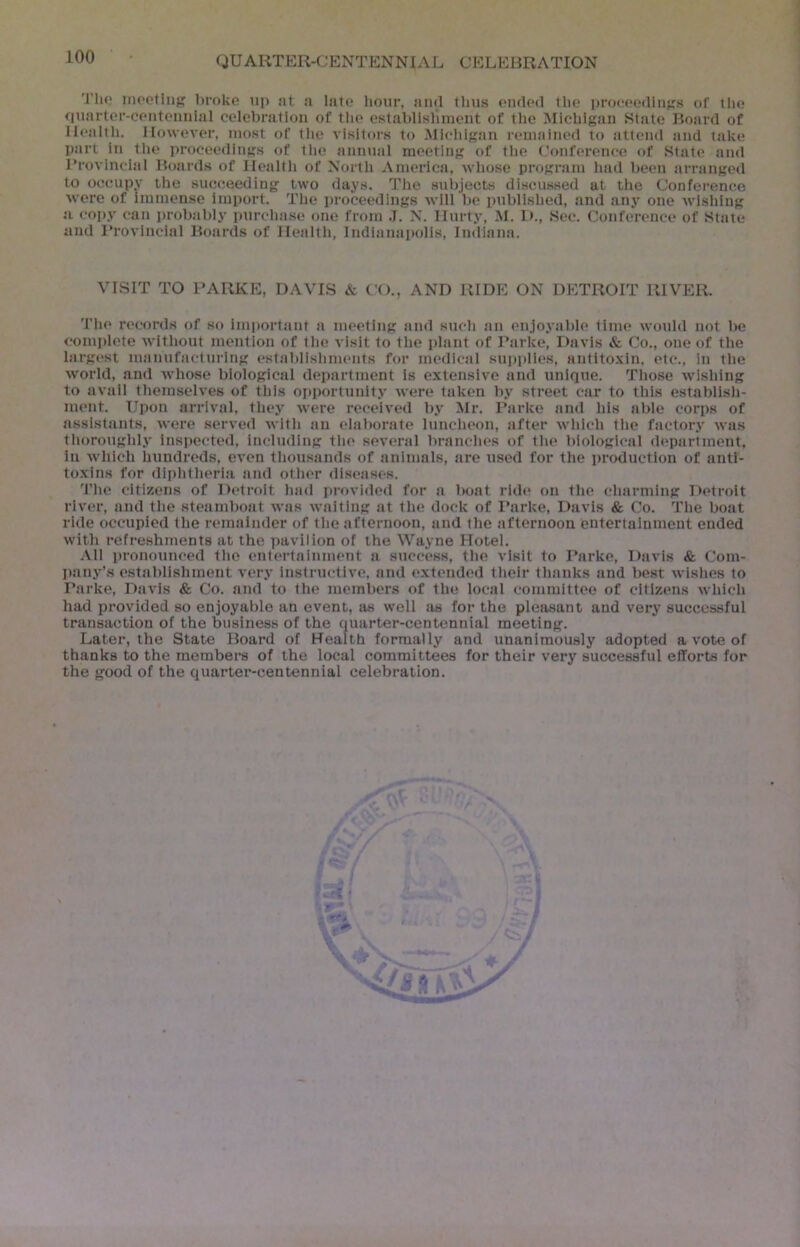 'I'ho inootliif' broke up at a late hour, and thus ended the proceedinjrs of the I <iuarter-centennial celebration of the establisliment of the Michigan State Board of ' Health. However, most of the visitors to Michigan remained to attend and take part in tlie proceedings of tlie annual meeting of tlie Conference of State and Provincial Boards of Healtli of North America, wliose program had been arranged to occupy the succeeding two days. The subjects di.scussed at the Conference were of immense import. The proceedings will be published, and any one wdshing a copy can probably pnrcha.se one from .T. N. Hurty, M. D., Sec. Conference of State and I’rovincial Boards of Health, Indlanaiudls, Indiana. VISIT TO PARKE, DAVIS & CO., AND RIDE ON DETROIT RIVER. The records of so important a meeting and such an enjoyable time would not be complete without mention of the visit to the idant of Parke, Davis & Co., one of the largest manufacturing establishments for medical sui)plles, antito.\in. etc., in the world, and whose biological department Is extensive and unlqtte. Those wishing to avail themselves of this opportunity were taken by street car to this establish- ment. Upon arrival, they were received by Mr. Parke and his able corps of assistants, were served with an eiaborate luncheon, after which the factory was thoroughly inspected, including the several branches of the biological department, in which hundreds, even thousands of animals, are used for the production of anti- to.xins for diphtheria and other di.seases. The citizens of Detroit had provided for a boat ride on the charming Detroit river, and the steamboat Avas Availing at the dock of Parke, Davis & Co. The boat ride occupied the remainder of the afternoon, and the afternoon entertainment ended with refreshments at the pavilion of the Wayne Hotel. All pronounced the entertainment a success, the visit to Parke, Davis & Com- pany’s establishment very InstructiA'e, and extended their thanks and best Avishes to Parke, Davis & Co. and to the members of the local committee of citizens Avhich had provided so enjoyable an event, as well as for the pleasant and very successful transaction of the business of the quarter-centennial meeting. Later, the State Board of Health formally and unanimously adopted a vote of thanks to the merabera of the local committees for their very successful efforts for the good of the quarter-centennial celebration.