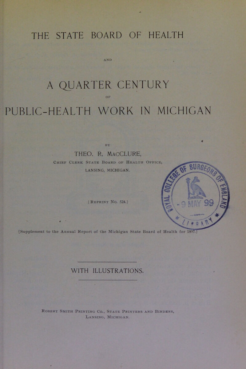 THE STATE BOARD OF HEALTH AND A QUARTER CENTURY PUBLIC-HEALTH WORK IN MICHIGAN BY 4 THEO. R. MacCLURE, Chief Clerk State Board of Health Office, LANSING, MICHIGAN. [ Reprint No. 524.] [Supplement to the Annual Report of the Michigan State Board of Health for WITH ILLUSTRATIONS. Robert Smith Printing Co., State Printers and Binders, Lansing, Michigan.