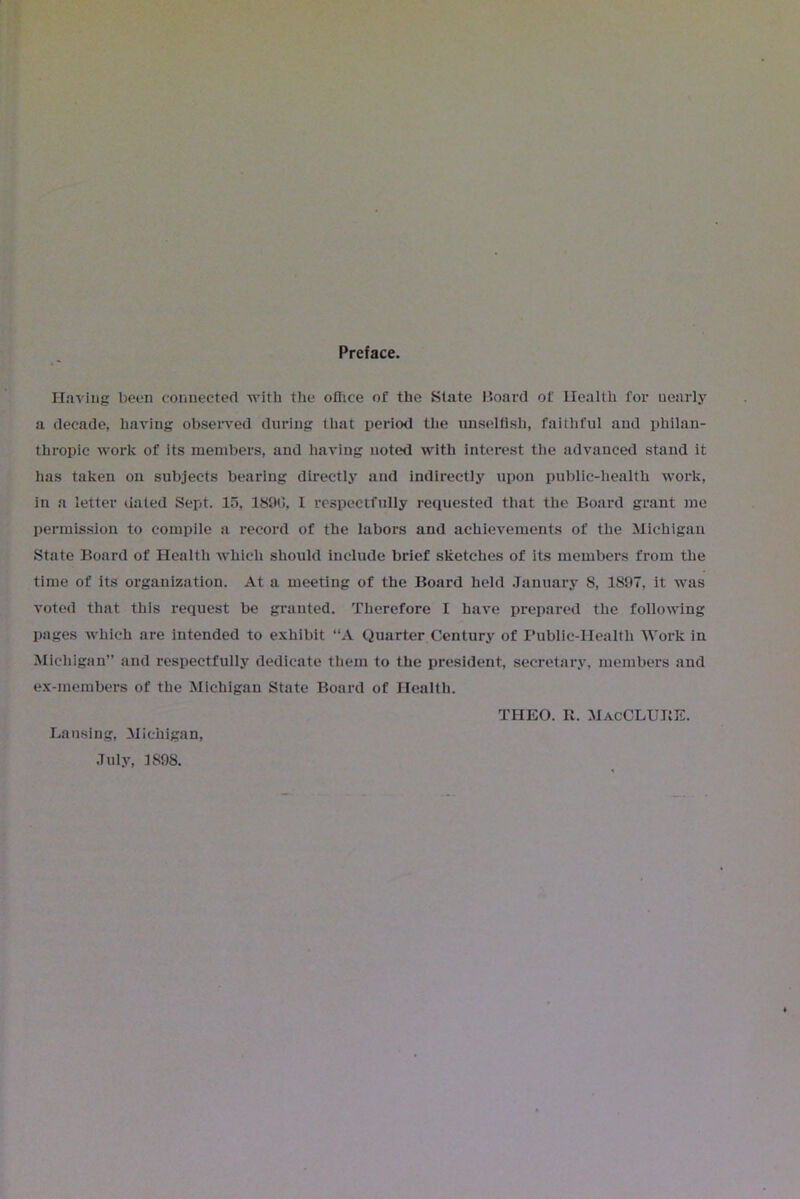 Preface. Having been connecter! with the office of the State Moat'd of Health for nearly a decade, having observed during that period the unselfish, faithful and philan- thropic work of its members, and having noted with interest the advanced stand it has taken on subjects bearing directly and indirectly upon public-health work, in a letter dated Sept. 15, 1890, I respectfully requested that the Board grant me permission to compile a record of the labors and achievements of the Michigan State Board of Health which should include brief sketches of its members from the time of its organization. At a meeting of the Board held January S, 1S97, it was voted that this request be granted. Therefore I have prepared the following pages which are intended to exhibit “A Quarter Century of Public-Health Work in Michigan” and respectfully dedicate them to the president, secretary, members and ex-members of the Michigan State Board of Health. July, 1898. THEO. II. MacCLUBE.