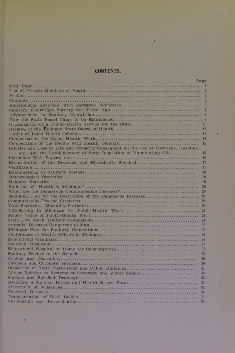 1 CONTENTS. Page Title Page 1 List of Present Members of Board 2 Preface 3 Contents 5 Biographical Sketches, with engraved likenesses 6 Sanitary Knowledge Twenty-five Years Ago 7 Advancement in Sanitary Knowledge 8 How the State Board Came to be Established , 8 Organization of a Public-Health Service for the State 10 By-laws of the Michigan State Board of Health 11 Duties of Local Health Officials 13 < Compensation for Local Health Work 14 Co-operation of the People with Health Officials 15 Injuries and Loss of Life and Property Consequent on the use of Kerosene, Gasoline, etc., and the Establishment of State Inspection of Illuminating Oils 15 Poisonous Wall Papers, etc 16 Resuscitation of the Drowned and Electrically Shocked 17 Ventilation 17 Examinations in Sanitary Science 18 Meteorological Statistics 19 Sickness Statistics 19 Bulletins of '‘Health in Michigan” 20 What are the Dangerous Communicable Diseases? 20 Michigan Plan for the Restriction of thre Dangerotis Diseases : 21 Communicable-Disease Statistics 22 Vital Statistics,—Mortality Statistics 22 Life-Saving in Michigan by Public-Health Work , 23 Money Value of Public-Health Work 24 State Live Stock Sanitary Commission 24 Animals’ Diseases Dangerous to Man 25 Michigan Plan for Sanitary Conventions 25 Conferences of Health Officers in Michigan 26 Educational Campaign 26 Isolation Hospitals 27 Educational Hospital or Home for Consumptives 27 Sanitary Science in the Schools 28 Alcohol and Narcotics 30 Coroners and Coroners’ Inquests 30 Inspection of State Institutions and Public Buildings 31 Advice Relative to Systems of Sewerage and Water Supply 32 Surface and Sub-Soil Drainage ; 33 Michigan, a Summer Resort and Health Resort State 33 Abatement of Nuisances 34 Venereal Diseases 34 Transportation of Dead Bodies 35 Vaccination and Revaccination: 36 *