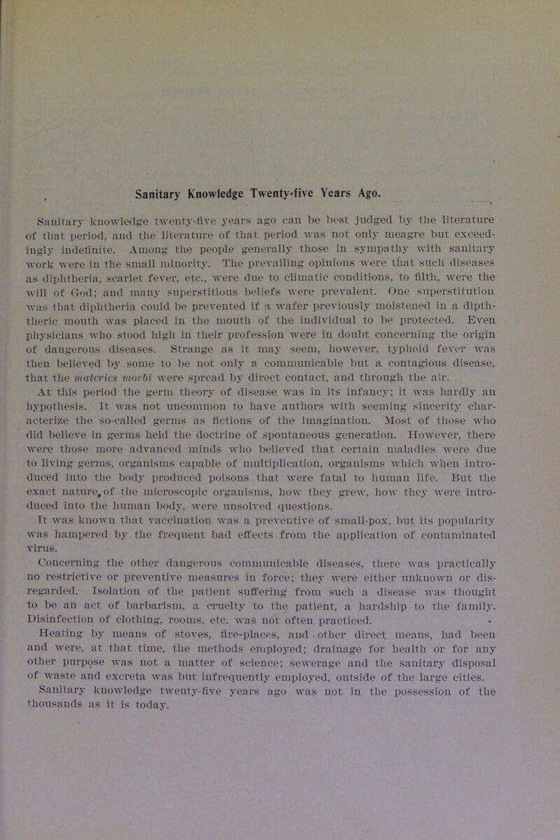 Sanitary Knowledge Twenty-five Years Ago. Sanitary knowledge twenty-live years ago can be best judged by the literature of that period, and the literature of that period was not only meagre but exceed- ingly indefinite. Among the people generally those in sympathy with sanitary work were in the small minority. The prevailing opinions were that such diseases as diphtheria, scarlet fever, etc., were due to climatic conditions, to filth, were the will of God; and many superstitious beliefs were prevalent. One superstitution was that diphtheria could be prevented if a wafer previously moistened in a dipth- theric mouth was placed in the mouth of the individual to be protected. Even physicians who stood high in their profession were in doubt concerning the origin of dangerous diseases. Strange as it may seem, however, typhoid fever was then believed by some to be not only a communicable but a contagious disease, that the materics mnrbi were spread by direct contact, and through the air. At this period the germ theory of disease was in its infancy; it was hardly an hypothesis. It was not uncommon to have authors with seeming sincerity char- acterize the so-called germs as fictions of the imagination. Most of those who did believe in germs held the doctrine of spontaneous generation. However, there were those more advanced minds who believed that certain maladies were due to living germs, organisms capable of multiplication, organisms which when intro- duced into the body produced poisons that were fatal to human life. But the exact nature,of the microscopic organisms, how they grew, how they were intro- duced into the human body, were unsolved questions. It was known that vaccination was a preventive of small pox, but its popularity was hampered by the frequent bad effects from the application of contaminated virus. Concerning the other dangerous communicable diseases, there was practically no restrictive or preventive measures in force; they were either unknown or dis- regarded. Isolation of the patient suffering from such a disease was thought to be an act of barbarism, a cruelty to the patient, a hardship to the family. Disinfection of clothing, rooms, etc. was not often practiced. Heating by means of stoves, fire-places, and.other direct means, had been and were, at that time, the methods employed; drainage for health or for any other purpose was not a matter of science; sewerage and the sanitary disposal of waste and excreta was but infrequently employed, outside of the large cities. Sanitary knowledge twenty-five years ago was not in the possession of the thousands as it is today.