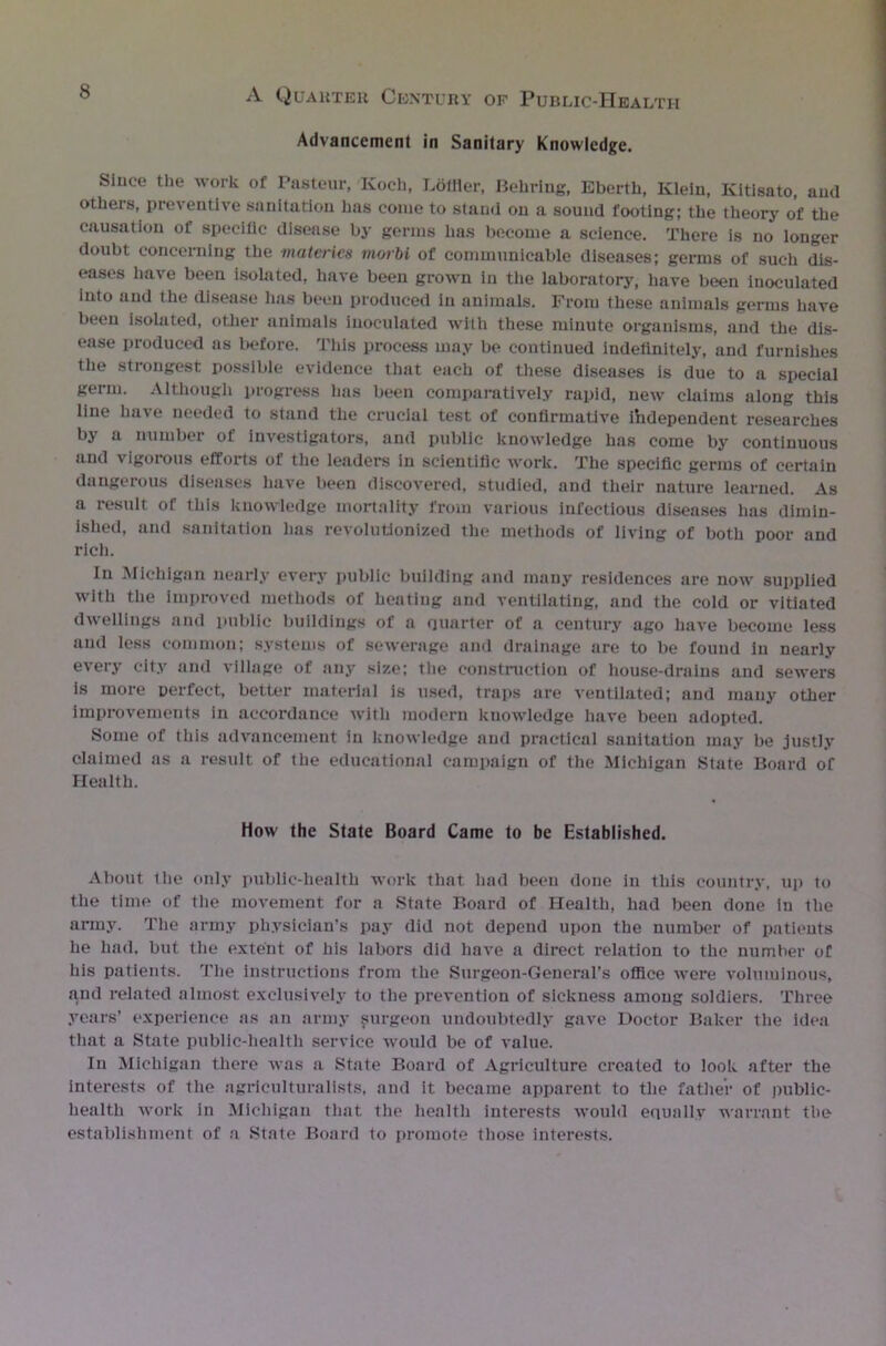 Advancement in Sanitary Knowledge. Since the work of Pasteur, Koch, Loffler, Behring, Eberth, Klein, Kltisato, and others, preventive sanitation has come to stand on a sound footing; the theory of the causation of specific disease by germs has become a science. There is no longer doubt concerning the materics morbi of communicable diseases; germs of such dis- eases have been isolated, have been grown in the laboratory', have been inoculated into and the disease has been produced in animals. From these animals germs have been isolated, other animals inoculated with these minute organisms, and the dis- ease produced as before. This process may be continued indefinitely, and furnishes the strongest possible evidence that each of these diseases is due to a special germ. Although progress has been comparatively rapid, new claims along this line have needed to stand the crucial test of confirmative independent researches by a number of investigators, and public knowledge has come by continuous and vigorous efforts of the leader's in scientific work. The specific germs of certain dangerous diseases have been discovered, studied, and their nature learned. As a result of this knowledge mortality from various infectious diseases has dimin- ished, and sanitation lias revolutionized the methods of living of both poor and rich. in Michigan nearly every public building and many residences are now supplied with the improved methods of heating and ventilating, and the cold or vitiated dwellings and public buildings of a quarter of a century ago have become less and less common; systems of sewerage and drainage are to be found in nearly every city and village of any size; the construction of house-drains and sewers is more perfect, better material is used, traps are ventilated; and many other improvements in accordance with modern knowledge have been adopted. Some of this advancement in knowledge and practical sanitation may be justly claimed as a result of the educational campaign of the Michigan State Board of Health. How the State Board Came to be Established. About the only public-health work that had been done in this country, up to the time of the movement for a State Board of Health, had been done in the army. The army physician’s pay did not depend upon the number of patients he had, but the extent of his labors did have a direct relation to the number of his patients. The instructions from the Surgeon-General’s office were voluminous, and related almost exclusively to the prevention of sickness among soldiers. Three years’ experience as an army purgeon undoubtedly gave Doctor Baker the idea that a State public-health service would be of value. In Michigan there was a State Board of Agriculture created to look after the interests of the agriculturalists, and it became apparent to the father of public- health work in Michigan that the health interests would equally warrant the establishment of a State Board to promote those interests.