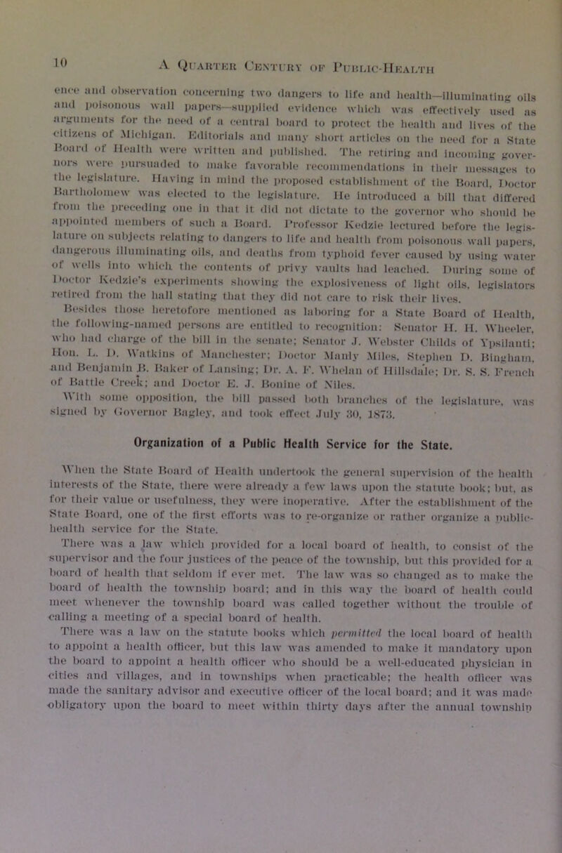 1(1 enco aud observation concerning two dangers to life and health-Uluminatiug oils and poisonous wall papers—supplied evidence which was effectively used ns arguments for the need of a central board to protect the health and lives of the ■citizens ot Michigan. Editorials and many short articles on the need for a State Board of Health were written and published. The retiring and incoming gover- nors were pursunded to make favorable recommendations in their messages to (lie legislature. Having in mind the proposed establishment of tlie Board, Doctor Bartholomew was elected to the legislature. He introduced a bill that differed from the preceding one in that it did not dictate to the governor who should be appointed members of such a Board. Professor Kedzie lectured before the legis- lature on subjects relating to dangers to life and health from poisonous wall papers, dangerous illuminating oils, and deaths from typhoid fever caused by using water of wells into whlcli 1 ho contents of privy vaults had leached. During some of Doctor Kedzie’s experiments showing the explosiveness of light oils, legislators retired from the hall stating that they did not care to risk their lives. Besides those heretofore mentioned as laboring for a State Board of Health, the following-named persons are entitled to recognition: Senator 11. II. Wheeler, who had charge of the bill in the senate; Senator J. Webster Childs of Ypsilauti; lion. L. I). Watkins of .Manchester; Doctor Manly Miles, Stephen I>. Bingham, and Benjamin B. Baker of Lansing; Dr. A. F. Whelan of Hillsdale; Dr. S. S. French of Battle Creek; and Doctor E. J. Bouine of Niles. Witli some opposition, the bill passed both branches of the legislature, was signed by Governor Bagley, and took effect July 30. 1873. Organization of a Public Health Service for the State. M hen the State Board of Health undertook the general supervision of the health interests of the State, there were already a few laws upon the statute book; but. as for their value or usefulness, they were inoperative. After the establishment of the State Board, one of the first efforts was to re-organize or rather organize a public- health service for the State. There was a law which provided for a local board of health, to consist of the supervisor and the four justices of the peace of the township, but this provided for a board of health that seldom if ever met. The law was so changed as to make the board of health the township board; and in this way the board of health could meet whenever the township board was called together without the trouble of calling a meeting of a special board of health. There was a law on the statute books which permitted the local board of health to appoint a health officer, but this law was amended to make it mandatory upon the board to appoint a health officer who should be a well-educated physician in cities and villages, and in townships when practicable; the health officer was made the sanitary advisor and executive officer of the local board; and it was made obligatory upon the board to meet within thirty days after the annual township