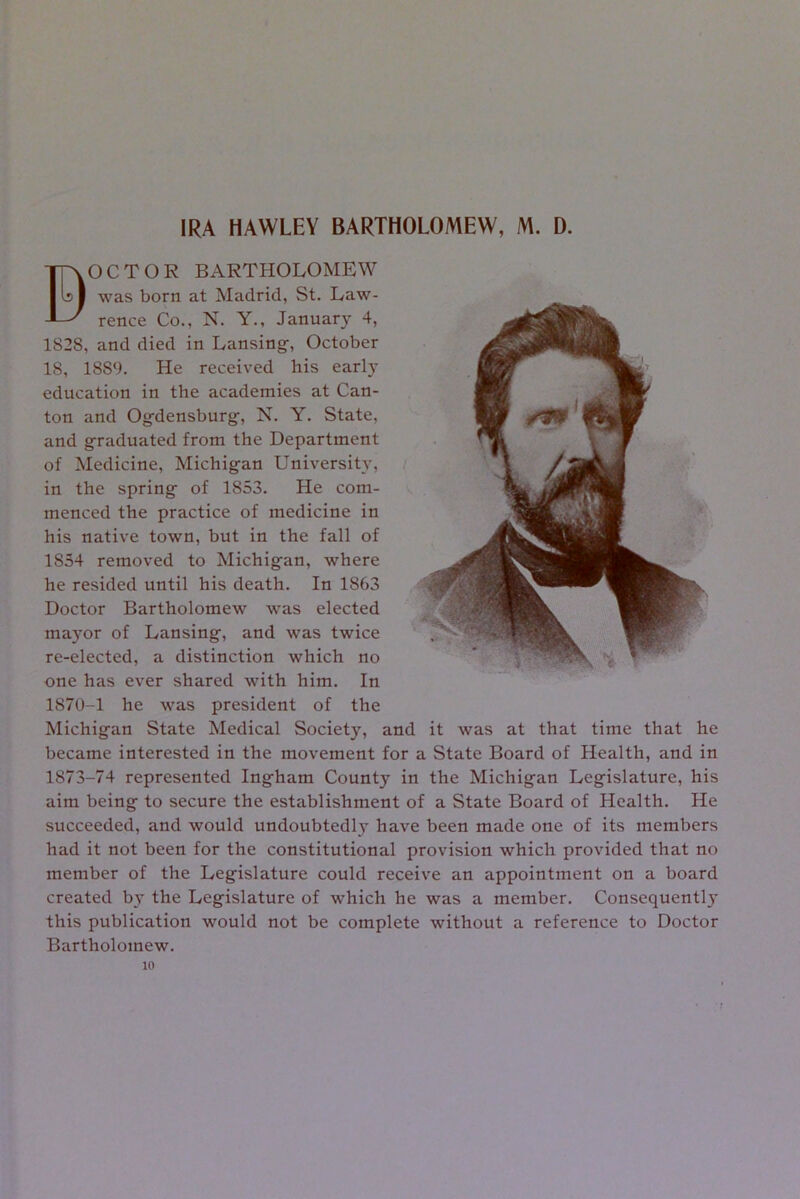 IRA HAWLEY BARTHOLOMEW, M. D. B OCTOR BARTHOLOMEW was born at Madrid, St. Law- rence Co., N. Y., January 4, 1828, and died in Lansing-, October 18, 1889. He received his early education in the academies at Can- ton and Og-densburg-, N. Y. State, and g-raduated from the Department of Medicine, Michig-an University, in the spring- of 1853. He com- menced the practice of medicine in his native town, but in the fall of 1854 removed to Michig-an, where he resided until his death. In 1863 Doctor Bartholomew was elected mayor of Lansing-, and was twice re-elected, a distinction which no one has ever shared with him. In 1870-1 he was president of the Michig-an State Medical Society, and it was at that time that he became interested in the movement for a State Board of Health, and in 1873-74 represented Ing-ham County in the Michigan Legislature, his aim being to secure the establishment of a State Board of Health. He succeeded, and would undoubtedly have been made one of its members had it not been for the constitutional provision which provided that no member of the Legislature could receive an appointment on a board created by the Legislature of which he was a member. Consequently this publication would not be complete without a reference to Doctor Bartholomew. 10