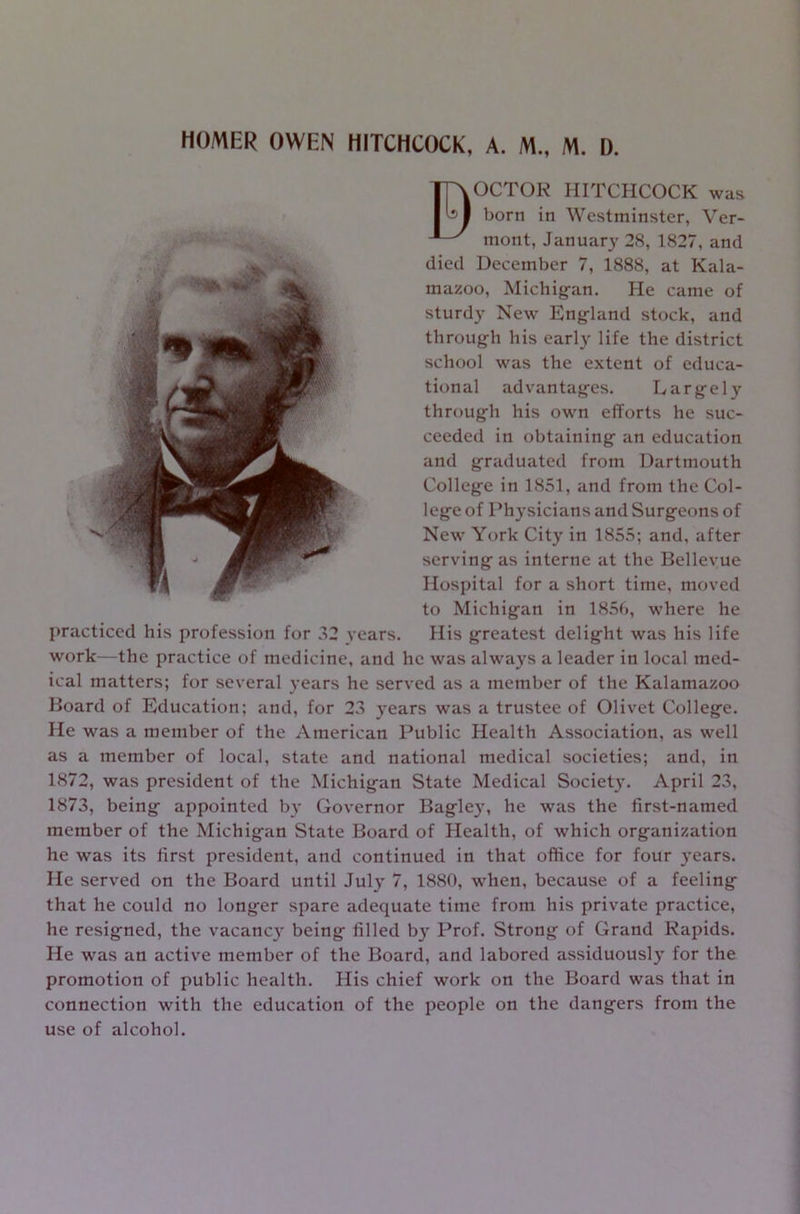 HOMER OWEN HITCHCOCK, A. M„ M. D. B OCTOE HITCHCOCK was born in Westminster, Ver- mont, January 28, 1827, and died December 7, 1888, at Kala- mazoo, Michigan. He came of sturdy New England stock, and through his early life the district school was the extent of educa- tional advantages. Largely through his own efforts he suc- ceeded in obtaining an education and graduated from Dartmouth College in 1851, and from the Col- lege of Physicians and Surgeons of New York City in 1855; and, after serving as interne at the Bellevue Hospital for a short time, moved to Michigan in 1856, where he practiced his profession for 32 vears. His greatest delight was his life work—the practice of medicine, and he was always a leader in local med- ical matters; for several years he served as a member of the Kalamazoo Board of Education; and, for 23 years was a trustee of Olivet College. He was a member of the American Public Health Association, as well as a member of local, state and national medical societies; and, in 1872, was president of the Michigan State Medical Societ}’. April 23, 1873, being appointed by Governor Bagley, he was the first-named member of the Michigan State Board of Health, of which organization he was its first president, and continued in that office for four years. He served on the Board until July 7, 1880, when, because of a feeling that he could no longer spare adequate time from his private practice, he resigned, the vacanc}’ being filled by Prof. Strong of Grand Rapids. He was an active member of the Board, and labored assiduously for the promotion of public health. His chief work on the Board was that in connection with the education of the people on the dangers from the use of alcohol.