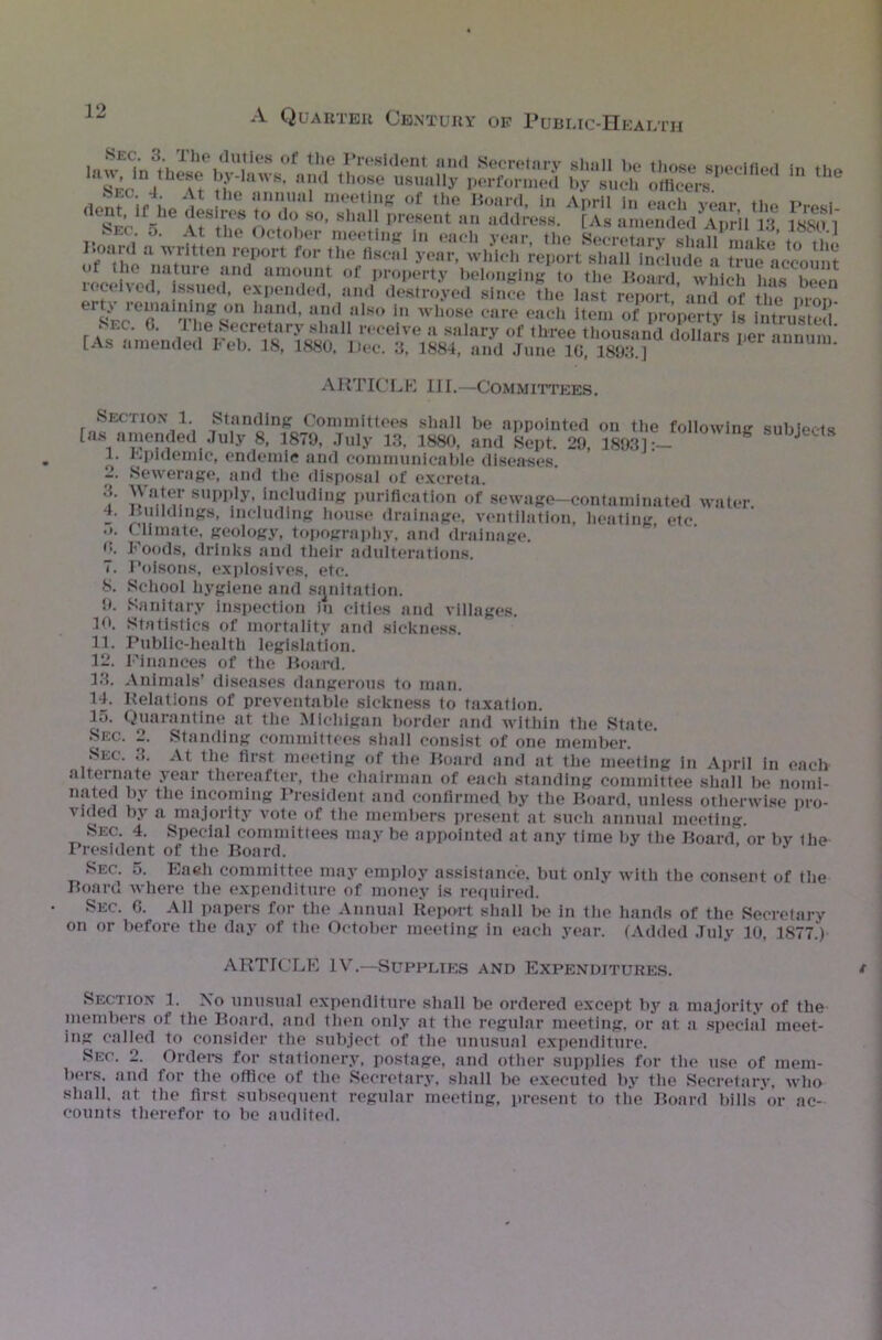 r ’gisr skjt--- ** «op<% • s! ™ rMffiiAK sss ^.vc, ',sref sss: a^/sSeS^'f-rc6 ££• ss s h+nd’ u.ndIIalBO in whose care each Item of property is intrusted r aec‘ G> . he Secretary shall receive a salary of three thousand dollars per annum [As amended I« eb. 18, 1880, Dec. 3, 1884, and June 1G, 1893.] ARTICLE III.—Committees. Section 1 Standing Committees shall be appointed on the following subjects [as amended July 8, 1879, July 13, 1880, and Sept. 29, 18931: 1. Epidemic, endemic and communicable diseases. 2. Sewerage, and the disposal of excreta. f supply, including purification of sewage—contaminated water. 4. Buildings, including house drainage, ventilation, heating etc .*. Climate, geology, topography, and drainage, u. Foods, drinks and their adulterations. 7. Poisons, explosives, etc. 8. School hygiene and sanitation. 9. Sanitary inspection in cities and villages. 10. Statistics of mortality and sickness. 11. Public-health legislation. 12. Finances of the Board. 13. Animals’ diseases dangerous to man. 14. Relations of preventable sickness to taxation. 15. Quarantine at the Michigan border and within the State. Sec. 2. Standing committees shall consist of one member. Sec. 3. At the first meeting of the Board and at the meeting in April in each alternate year thereafter, the chairman of each standing committee shall be nomi- nated by the incoming President and confirmed by the Board, unless otherwise pro- vided by a majority vote of the members present at such annual meeting. Sec. 4. Special committees may be appointed at any time by the Board or bv Ihe President of the Board. Sec. 5. Eaeh committee may employ assistance, but only with the consent of the Board where the expenditure of money is required. Sec. G. All papers for the Annual Report shall be in the hands of the Secretary on or before the day of the October meeting in each year. (Added July 10, 1S77.) ARTICLE IV.—Supplies and Expenditures. Section 1. No unusual expenditure shall be ordered except by a majority of the members of the Board, and then only at the regular meeting, or at a special meet- ing called to consider the subject of the unusual expenditure. Sec. 2. Orders for stationery, postage, and other supplies for the use of mem- bers. and for the office of the Secretary, shall be executed by the Secretary, who shall, at the first subsequent regular meeting, present to the Board bills or ac- counts therefor to be audited.